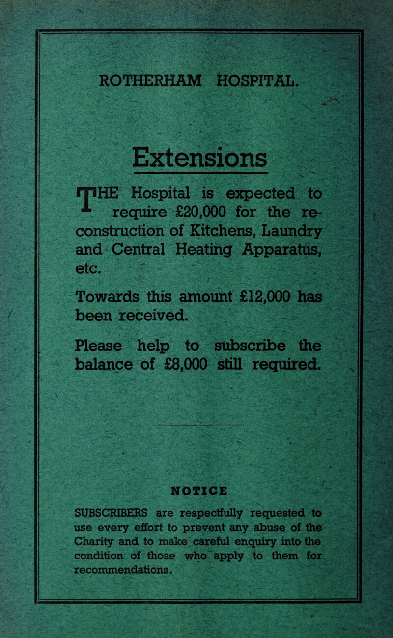 ROTHERHAM HOSPITAL. PH*. Extensions rpHE Hospital is expected to % require £20,000 for the re¬ construction of Kitchens, Laundry and Central Heating Apparatus, etc. : fsm v Towards this amount £12,000 has been received. • ■ ••• . .* • • i. 3 Please help to subscribe the balance of £8,000 still required. .4- NOTICE SUBSCRIBERS are respectfully requested to use every effort to prevent any abuse of the Charity and to make careful enquiry into the condition of those who apply to them for recommendations.