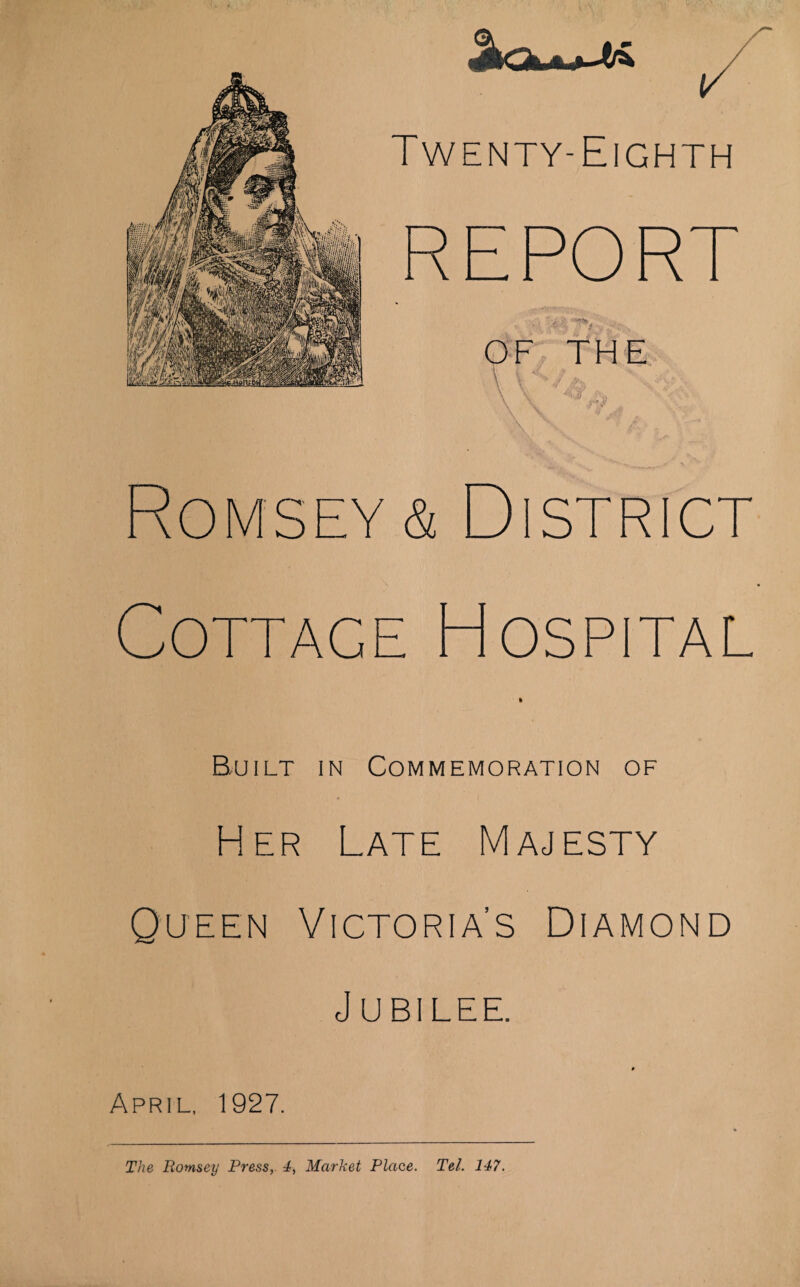 Twenty-Eighth ' i ■ OF THE Romsey & District Cottage Hospital Built in Commemoration of Her Late Majesty Queen Victoria’s Diamond Jubilee. April, 1927. The Romsey Press, 4, Market Place. Tel. 147.