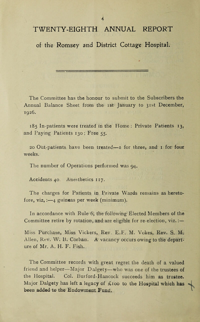 TWENTY-EIGHTH ANNUAL REPORT of the Romsey and District Cottage Hospital. The Committee has the honour to submit to the Subscribers the Annual Balance Sheet from the ist January to 31st December, 1926. 185 In-patients were treated in the Home: Private Patients 13, and Paying Patients 130; Free 55. 20 Out-patients have been treated—1 for three, and 1 for four weeks. The number of Operations performed was 94. Accidents 40. Anesthetics 117. The charges for Patients in Private Wards remains as hereto¬ fore, viz, :—4 guineas per week (minimum). In accordance with Rule 6, the following Elected Members of the Committee retire by rotation, and are eligible for re-election, viz.:— Miss Purchase, Miss Vickers, Rev. E.F. M. Vokes, Rev. S. M. Allen, Rev. W. B. Corban. A vacancy occurs owing to the depart¬ ure of Mr. A. H. F. Fish. The Committee records with great regret the death of a valued friend and helper—Major Dalgety—who was one of the trustees of the Hospital. Col. Burford-Hancock succeeds him as trustee. Major Dalgety has left a legacy of £100 to the Hospital which has been added to the Endowment Fund.