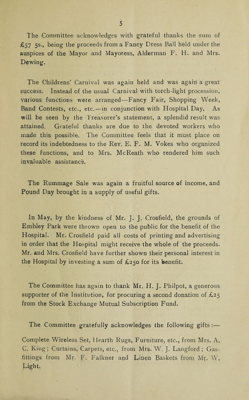 The Committee acknowledges with grateful thanks the sum of ^57 5s-» being the proceeds from a Fancy Dress Ball held under the auspices of the Mayor and Mayoress, Alderman F. H. and Mrs. Dewing. The Childrens’ Carnival was again held and was again a great success. Instead of the usual Carnival with torch-light procession, various functions were arranged—Fancy Fair, Shopping Week, Band Contests, etc., etc.—in conjunction with Hospital Day. As will be seen by the Treasurer’s statement, a splendid result was attained. Qrateful thanks are due to the devoted workers who made this possible. The Committee feels that it must place on record its indebtedness to the Rey. E. F. M. Vokes who organized these functions, and to Mrs. McReath who rendered him such invaluable assistance. The Rummage Sale was again a fruitful source of income, and Pound Day brought in a supply of useful gifts. In May, by the kindness of Mr. J. J. Crosfield, the grounds of Embley Park were thrown open to the public for the benefit of the Hospital. Mr. Crosfield paid all costs of printing and advertising in order that the Hospital might receive the whole of the proceeds. Mr. and Mrs. Crosfield have further shown their personal interest in the Hospital by investing a sum of £,250 for its benefit. The Committee has again to thank Mr. H. J. Philpot, a generous supporter of the Institution, for procuring a second donation of £25 from the Stock Exchange Mutual Subscription Fund. The Committee gratefully acknowledges the following gifts :— Complete Wireless Set, Hearth Rugs, Furniture, etc., from Mrs. A. C. King; Curtains, Carpets, etc., from Mrs. W. J. Langford; Gas- fittings from Mr. F. Falkner and Linen Baskets from Mr, W, Light.