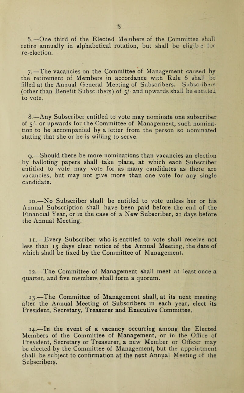 6.—One third of the Elected Members of the Committee shall retire annually in alphabetical rotation, but shall be eligib e for re-election. 7.—The vacancies on the Committee of Management caused by the retirement of Members in accordance with Rule 6 shall be filled at the Annual General Meeting of Subscribers. Subset ibers (other than Benefit Subset ibers) of 5/- and upwards shall be entitled to vote. 8.—Any Subscriber entitled to vote may nominate one subscriber of 5/- or upwards for the Committee of Management, such nomina¬ tion to be accompanied by a letter from the person so nominated stating that she or he is wilting to serve. 9.—Should there be more nominations than vacancies an election by balloting papers shall take place, at which each Subscriber entitled to vote may vote for as many candidates as there are vacancies, but may not give more than one vote for any single candidate. 10.—No Subscriber shall be entitled to vote unless her or his Annual Subscription shall have been paid before the end of the Financial Year, or in the case of a New Subscriber, 21 days before the Annual Meeting. 11.—Every Subscriber who is entitled to vote shall receive not less than 15 days clear notice of the Annual Meeting, the date of which shall be fixed by the Committee of Management. 12.—The Committee of Management shall meet at least once a quarter, and five members shall form a quorum. 13.—The Committee of Management shall, at its next meeting after the Annual Meeting of Subscribers in each year, elect its President, Secretary, Treasurer and Executive Committee. 14.—In the event of a vacancy occurring among the Elected Members of the Committee of Management, or in the Office of President, Secretary or Treasurer, a new Member or Officer may be elected by the Committee of Management, but the appointment shall be subject to confirmation at the next Annual Meeting of the Subscribers.