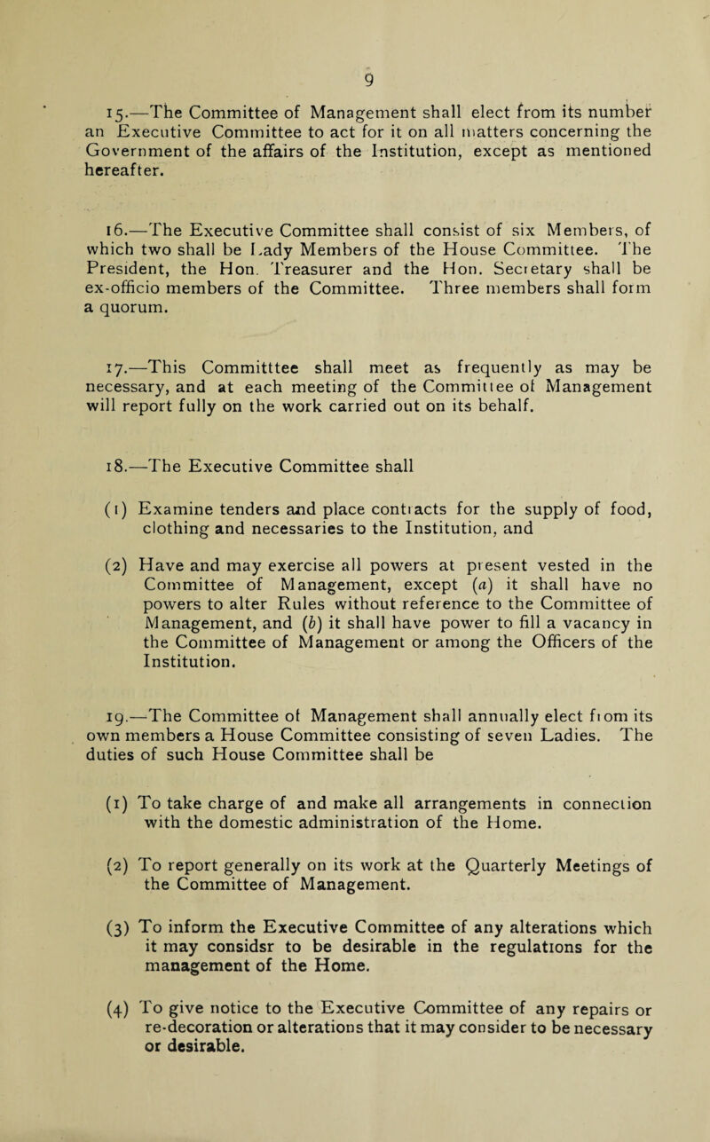 15-—The Committee of Management shall elect from its number an Executive Committee to act for it on all matters concerning the Government of the affairs of the Institution, except as mentioned hereafter. 16.—The Executive Committee shall consist of six Members, of which two shall be Lady Members of the House Committee. The President, the Hon. Treasurer and the Hon. Secretary shall be ex-officio members of the Committee. Three members shall form a quorum. 17.—This Committtee shall meet as frequently as may be necessary, and at each meeting of the Committee ot Management will report fully on the work carried out on its behalf. 18. —The Executive Committee shall (1) Examine tenders and place contracts for the supply of food, clothing and necessaries to the Institution, and (2) Have and may exercise all powers at present vested in the Committee of Management, except (a) it shall have no powers to alter Rules without reference to the Committee of Management, and (6) it shall have power to fill a vacancy in the Committee of Management or among the Officers of the Institution. 19. —The Committee ot Management shall annually elect fiom its own members a House Committee consisting of seven Ladies. The duties of such House Committee shall be (1) To take charge of and make all arrangements in connection with the domestic administration of the Home. (2) To report generally on its work at the Quarterly Meetings of the Committee of Management. (3) To inform the Executive Committee of any alterations which it may considsr to be desirable in the regulations for the management of the Home. (4) To give notice to the Executive Committee of any repairs or re-decoration or alterations that it may consider to be necessary or desirable.