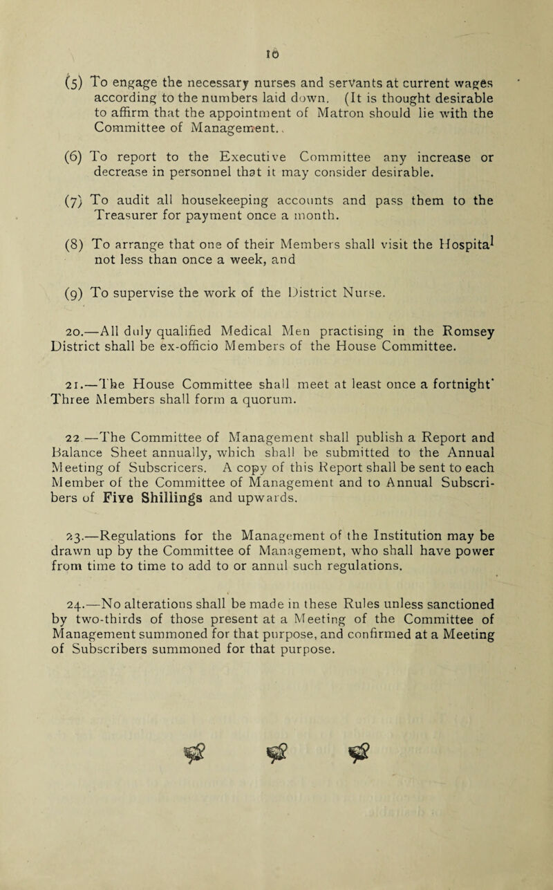 (s) To engage the necessary nurses and servants at current wages according to the numbers laid down. (It is thought desirable to affirm that the appointment of Matron should lie with the Committee of Managements (6) To report to the Executive Committee any increase or decrease in personnel that it may consider desirable. (7) To audit all housekeeping accounts and pass them to the Treasurer for payment once a month. (8) To arrange that one of their Members shall visit the Hospital not less than once a week, and (9) To supervise the work of the District Nurse. 20. —All duly qualified Medical Men practising in the Romsey District shall be ex-officio Members of the House Committee. 21. —The House Committee shall meet at least once a fortnight* Three Members shall form a quorum. 22.—The Committee of Management shall publish a Report and Balance Sheet annually, which shall be submitted to the Annual Meeting of Subscricers. A copy of this Report shall be sent to each Member of the Committee of Management and to Annual Subscri¬ bers of Five Shillings and upwards. 23. —Regulations for the Management of the Institution may be drawn up by the Committee of Management, who shall have power from time to time to add to or annul such regulations. 24. —No alterations shall be made in these Rules unless sanctioned by two-thirds of those present at a Meeting of the Committee of Management summoned for that purpose, and confirmed at a Meeting of Subscribers summoned for that purpose.