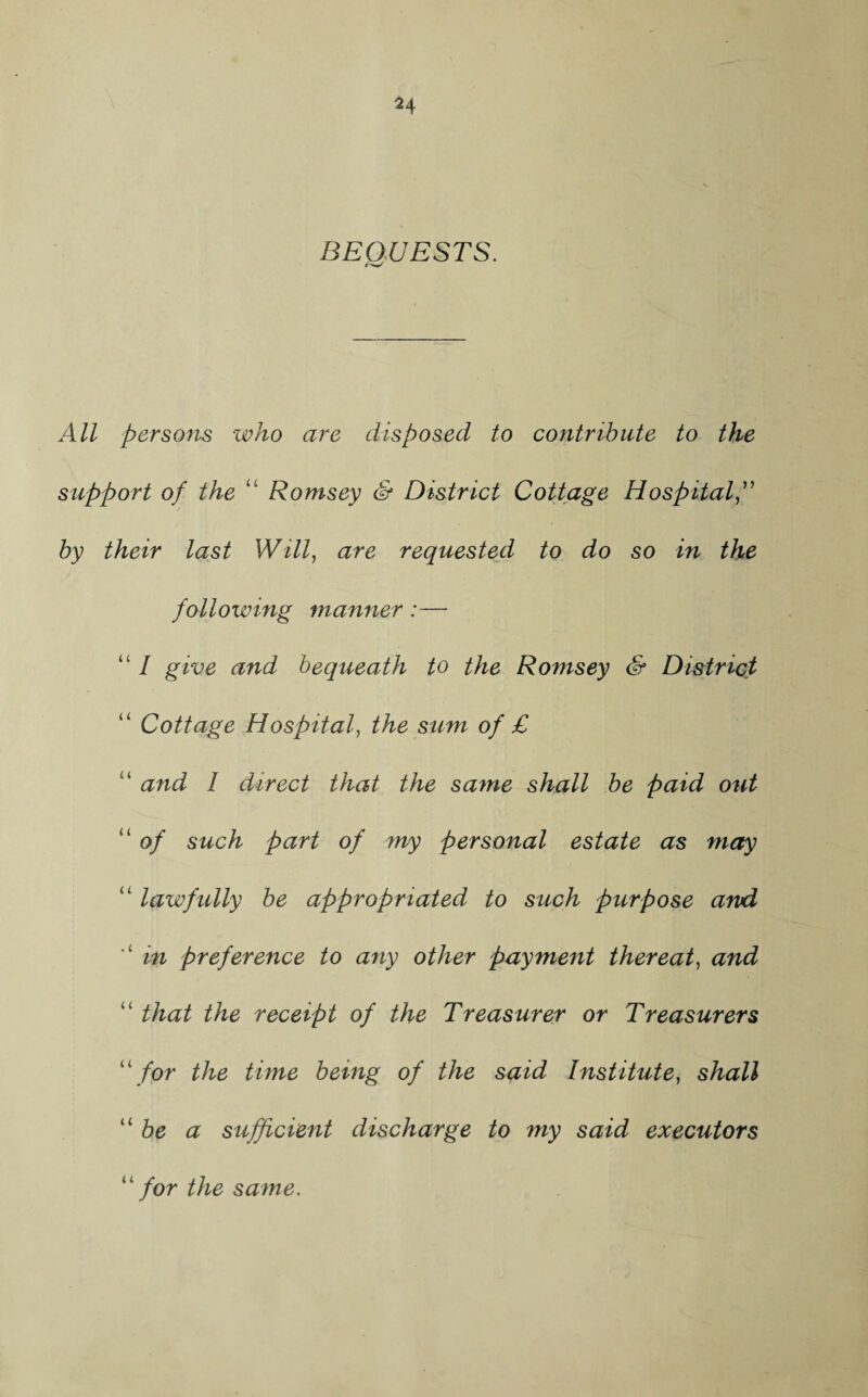 BEQUESTS. All persons who are disposed to contribute to the support of the Romsey & District Cottage Hospital by their last Will, are requested to do so in the following manner:— “ / give and bequeath to the Romsey & District “ Cottage Hospital, the sum of £ ‘ and 1 direct that the same shall be paid out “ of such part of my personal estate as may “ lawfully be appropriated to such purpose and in preference to any other payment thereat, and “ that the receipt of the Treasurer or Treasurers “ for the time being of the said Institute, shall “ be a sufficient discharge to my said executors “ for the same.