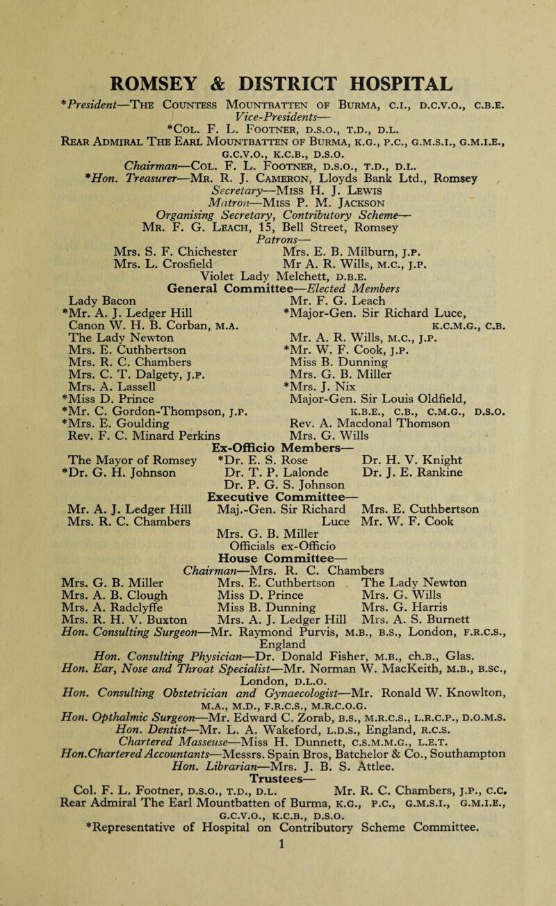 ROMSEY & DISTRICT HOSPITAL *President—The Countess Mountbatten of Burma, c.i., d.c.v.o., c.b.e. Vice-Presidents— *COL. F. L. FOOTNER, D.S.O., T.D., D.L. Rear Admiral The Earl Mountbatten of Burma, k.g., p.c., g.m.s.i., g.m.i.e., G.C.V.O., K.C.B., D.S.O. Chairman—Col. F. L. Footner, d.s.o., t.d., d.l. *Hon. Treasurer—Mr. R. J. Cameron, Lloyds Bank Ltd., Romsey Secretary—Miss H. J. Lewis Matron—Miss P. M. Jackson Organising Secretary, Contributory Scheme— Mr. F. G. Leach, 15, Bell Street, Romsey Patrons— Mrs. S. F. Chichester Mrs. E. B. Milburn, j.p. Mrs. L. Crosfield Mr A. R. Wills, m.c., j.p. Violet Lady Melchett, d.b.e. General Committee—Elected Members Lady Bacon *Mr. A. J. Ledger Hill Canon W. H. B. Corban, m.a. The Lady Newton Mrs. E. Cuthbertson Mrs. R. C. Chambers Mrs. C. T. Dalgety, j.p. Mrs. A. Lassell *Miss D. Prince *Mr. C. Gordon-Thompson, j.p. *Mrs. E. Goulding Rev. F. C. Minard Perkins The Mayor of Romsey *Dr. G. H. Johnson D.S.O, Mr. A. J. Ledger Hill Mrs. R. C. Chambers Dr. H. V. Knight Dr. J. E. Rankine Mrs. E. Cuthbertson Mr. W. F. Cook Mr. F. G. Leach *Major-Gen. Sir Richard Luce, K.C.M.G., C.B. Mr. A. R. Wills, m.c., j.p. *Mr. W. F. Cook, j.p. Miss B. Dunning Mrs. G. B. Miller *Mrs. J. Nix Major-Gen. Sir Louis Oldfield, C.B., C.M.G. Rev. A. Macdonal Thomson Mrs. G. Wills Ex-Officio Members— *Dr. E. S. Rose Dr. T. P. Lalonde Dr. P. G. S. Johnson Executive Committee— Maj.-Gen. Sir Richard Luce Mrs. G. B. Miller Officials ex-Officio House Committee— Chairman—Mrs. R. C. Chambers Mrs. E. Cuthbertson The Lady Newton Miss D. Prince Mrs. G. Wills Miss B. Dunning Mrs. G. Harris Mrs. R. H. V. Buxton Mrs. A. J. Ledger Hill Mrs. A. S. Burnett Hon. Consulting Surgeon—Mr. Raymond Purvis, m.b., b.s., London, f.r.c.s., England Hon. Consulting Physician—Dr. Donald Fisher, m.b., ch.B., Glas. Hon. Ear, Nose and Throat Specialist—Mr. Norman W. MacKeith, m.b., b.sc., London, d.l.o. Hon. Consulting Obstetrician and Gynaecologist—Mr. Ronald W. Knowlton, M.A., M.D., F.R.C.S., M.R.C.O.G. Hon. Opthalmic Surgeon—Mr. Edward C. Zorab, b.s., m.r.c.s., l.r.c.p., d.o.m.s. Hon. Dentist—Mr. L. A. Wakeford, l.d.s., England, r.c.s. Chartered Masseuse—Miss H. Dunnett, c.S.m.m.G., l.e.t. Hon.CharteredAccountants—Messrs. Spain Bros, Batchelor & Co., Southampton Hon. Librarian—Mrs. J. B. S. Attlee. Trustees— Col. F. L. Footner, d.s.o., t.d., d.l. Mr. R. C. Chambers, j.p., c.c. Rear Admiral The Earl Mountbatten of Burma, k.g., p.c., g.m.s.i., g.m.i.e., G.C.V.O., K.C.B., D.S.O. * Representative of Hospital on Contributory Scheme Committee. 1 Mrs. G. B. Miller Mrs. A. B. Clough Mrs. A. Radclyffe