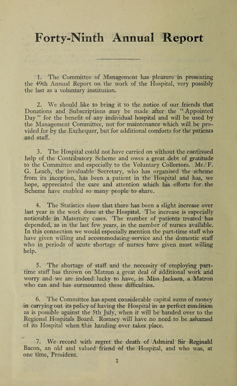 Forty-Ninth Annual Report 1. The Committee of Management has pleasure in presenting the 49th Annual Report on the work of the Hospital, very possibly the last as a voluntary institution. 2. We should like to bring it to the notice of our friends that Donations and Subscriptions may be made after the “ Appointed Day ” for the benefit of any individual hospital and will be used by the Management Committee, not for maintenance which will be pro¬ vided for by the Exchequer, but for additional comforts for the patients and staff. 3. The Hospital could not have carried on without the continued help of the Contributory Scheme and owes a great debt of gratitude to the Committee and especially to the Voluntary Collectors. Mr. F. G. Leach, the invaluable Secretary, who has organised the scheme from its inception, has been a patient in the Hospital and has, we hope, appreciated the care and attention which his efforts for the Scheme have enabled so many people to share. 4. The Statistics show that there has been a slight increase over last year in the work done at the Hospital. The increase is especially noticeable in Maternity cases. The number of patients treated has depended, as in the last few years, in the number of nurses available. In this connection we would especially mention the part-time staff who have given willing and accommodating service and the domestic staff who in periods of acute shortage of nurses have given most willing help. 5. The shortage of staff and the necessity of employing part- time staff has thrown on Matron a great deal of additional work and worry and we are indeed lucky to have, in Miss Jackson, a Matron who can and has surmounted these difficulties. 6. The Committee has spent considerable capital sums of money in carrying out its policy of having the Hospital in as perfect condition as is possible against the 5th July, when it will be handed over to the Regional Hospitals Board. Romsey will have no need to be ashamed of its Hospital when this handing over takes place. j • 7. We record with regret the death of Admiral Sir Reginald Bacon, an old and valued friend of the Hospital, and who was, at one time, President.