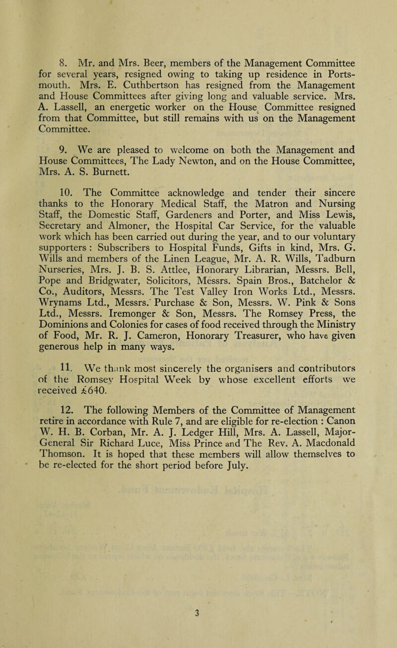 for several years, resigned owing to taking up residence in Ports¬ mouth. Mrs. E. Cuthbertson has resigned from the Management and House Committees after giving long and valuable service. Mrs. A. Lassell, an energetic worker on the House. Committee resigned from that Committee, but still remains with us on the Management Committee. 9. We are pleased to welcome on both the Management and House Committees, The Lady Newton, and on the House Committee, Mrs. A. S. Burnett. 10. The Committee acknowledge and tender their sincere thanks to the Honorary Medical Staff, the Matron and Nursing Staff, the Domestic Staff, Gardeners and Porter, and Miss Lewis, Secretary and Almoner, the Hospital Car Service, for the valuable work which has been carried out during the year, and to our voluntary supporters : Subscribers to Hospital Funds, Gifts in kind, Mrs. G. Wills and members of the Linen League, Mr. A. R. Wills, Tadburn Nurseries, Mrs. J. B. S. Attlee, Honorary Librarian, Messrs. Bell, Pope and Bridgwater, Solicitors, Messrs. Spain Bros., Batchelor & Co., Auditors, Messrs. The Test Valley Iron Works Ltd., Messrs. Wrynams Ltd., Messrs.' Purchase & Son, Messrs. W. Pink & Sons Ltd., Messrs. Iremonger & Son, Messrs. The Romsey Press, the Dominions and Colonies for cases of food received through the Ministry of Food, Mr. R. J. Cameron, Honorary Treasurer, who have given generous help in many ways. 11. We thank most sincerely the organisers and contributors of the Romsey Hospital Week by whose excellent efforts we received *640. 12. The following Members of the Committee of Management retire in accordance with Rule 7, and are eligible for re-election : Canon W. H. B. Corban, Mr. A. J. Ledger Hill, Mrs. A. Lassell, Major- General Sir Richard Luce, Miss Prince and The Rev. A. Macdonald Thomson. It is hoped that these members will allow themselves to be re-elected for the short period before July. 3