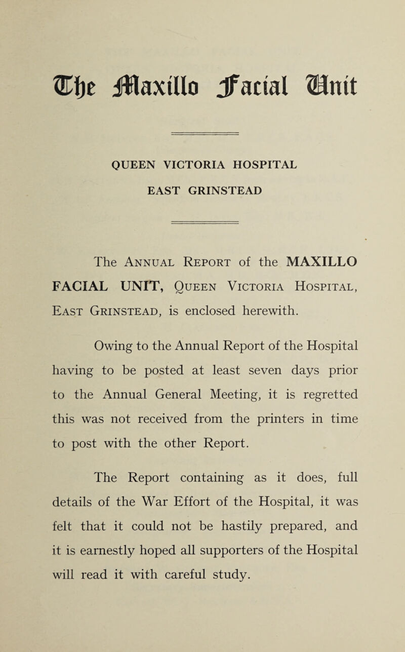 ®f)t jWaxtUo Jfactal Shut QUEEN VICTORIA HOSPITAL EAST GRINSTEAD The Annual Report of the MAXILLO FACIAL UNIT, Queen Victoria Hospital, East Grinstead, is enclosed herewith. Owing to the Annual Report of the Hospital having to be posted at least seven days prior to the Annual General Meeting, it is regretted this was not received from the printers in time to post with the other Report. The Report containing as it does, full details of the War Effort of the Hospital, it was felt that it could not be hastily prepared, and it is earnestly hoped all supporters of the Hospital will read it with careful study.