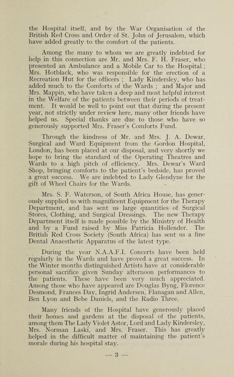 the Hospital itself, and by the War Organisation of the British Red Cross and Order of St. John of Jerusalem, which have added greatly to the comfort of the patients. Among the many to whom we are greatly indebted for help in this connection are Mr. and Mrs. F. H. Fraser, who presented an Ambulance and a Mobile Car to the Hospital ; Mrs. Hotblack, who was responsible for the erection of a Recreation Hut for the officers ; Lady Kindersley, who has added much to the Comforts of the Wards ; and Major and Mrs. Mappin, who have taken a deep and most helpful interest in the Welfare of the patients between their periods of treat¬ ment. It would be well to point out that during the present year, not strictly under review here, many other friends have helped us. Special thanks are due to those who have so generously supported Mrs. Fraser’s Comforts Fund. Through the kindness of Mr. and Mrs. J. A. Dewar, Surgical and Ward Equipment from the Gordon Hospital, London, has been placed at our disposal, and very shortly we hope to bring the standard of the Operating Theatres and Wards to a high pitch of efficiency. Mrs. Dewar’s Ward Shop, bringing comforts to the patient’s bedside, has proved a great success. We are indebted to Lady Glendyne for the gift of Wheel Chairs for the Wards. Mrs. S. F. Waterson, of South Africa House, has gener¬ ously supplied us with magnificent Equipment for the Therapy Department, and has sent us large quantities of Surgical Stores, Clothing, and Surgical Dressings. The new Therapy Department itself is made possible by the Ministry of Health and by a Fund raised by Miss Patricia Hollender. The British Red Cross Society (South Africa) has sent us a fine Dental Anaesthetic Apparatus of the latest type. During the year N.A.A.F.I. Concerts have been held regularly in the Wards and have proved a great success. In the Winter months distinguished Artists have at considerable personal sacrifice given Sunday afternoon performances to the patients. These have been very much appreciated. Among those who have appeared are Douglas Byng, Florence Desmond, Frances Day, Ingrid Andersen, Flanagan and Allen, Ben Lyon and Bebe Daniels, and the Radio Three. Many friends of the Hospital have generously placed their homes and gardens at the disposal of the patients, among them The Lady Violet Astor, Lord and Lady Kindersley, Mrs. Norman Laski, and Mrs. Fraser. This has greatly helped in the difficult matter of maintaining the patient’s morale during his hospital stay.