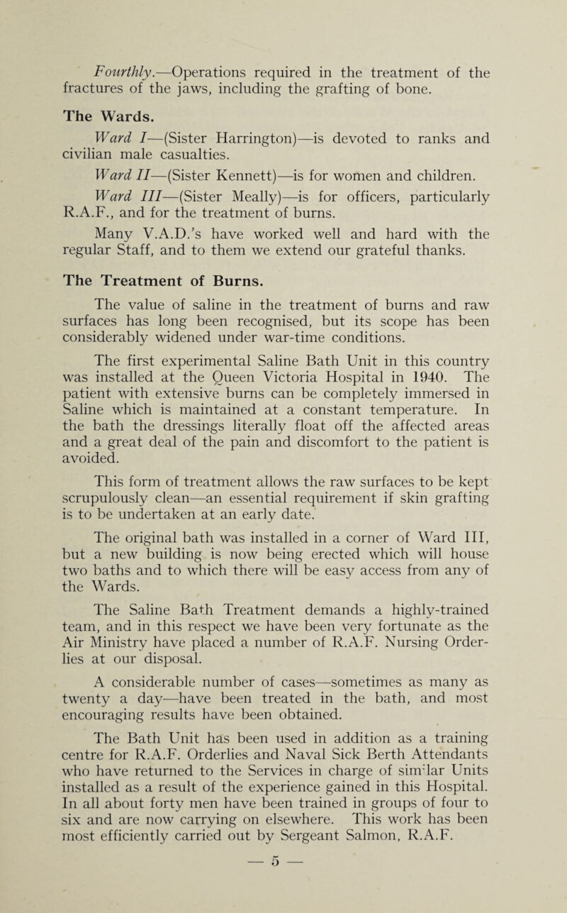 fractures of the jaws, including the grafting of bone. The Wards. Ward I—(Sister Harrington)—is devoted to ranks and civilian male casualties. Ward II—(Sister Kennett)—is for women and children. Ward III—(Sister Meally)—is for officers, particularly R.A.F., and for the treatment of burns. Many V.A.D.’s have worked well and hard with the regular Staff, and to them we extend our grateful thanks. The Treatment of Burns. The value of saline in the treatment of burns and raw surfaces has long been recognised, but its scope has been considerably widened under war-time conditions. The first experimental Saline Bath Unit in this country was installed at the Queen Victoria Hospital in 1940. The patient with extensive burns can be completely immersed in Saline which is maintained at a constant temperature. In the bath the dressings literally float off the affected areas and a great deal of the pain and discomfort to the patient is avoided. This form of treatment allows the raw surfaces to be kept scrupulously clean—an essential requirement if skin grafting is to be undertaken at an early date. The original bath was installed in a corner of Ward III, but a new building is now being erected which will house two baths and to which there will be easy access from any of the Wards. The Saline Bath Treatment demands a highly-trained team, and in this respect we have been very fortunate as the Air Ministry have placed a number of R.A.F. Nursing Order¬ lies at our disposal. A considerable number of cases—sometimes as many as twenty a day—have been treated in the bath, and most encouraging results have been obtained. The Bath Unit has been used in addition as a training centre for R.A.F. Orderlies and Naval Sick Berth Attendants who have returned to the Services in charge of sinrlar Units installed as a result of the experience gained in this Hospital. In all about forty men have been trained in groups of four to six and are now carrying on elsewhere. This work has been most efficiently carried out by Sergeant Salmon, R.A.F.