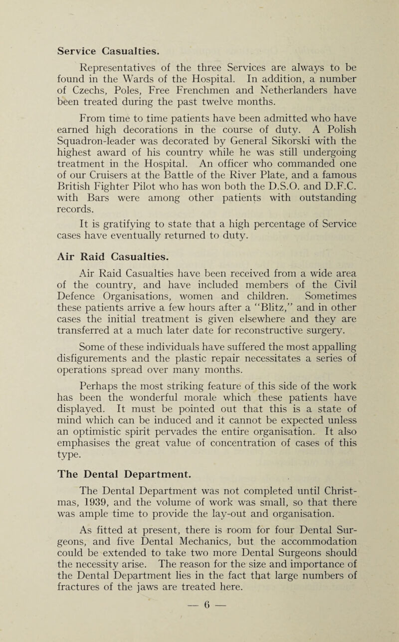 Service Casualties. Representatives of the three Services are always to be found in the Wards of the Hospital. In addition, a number of Czechs, Poles, Free Frenchmen and Netherlanders have been treated during the past twelve months. From time to time patients have been admitted who have earned high decorations in the course of duty. A Polish Squadron-leader was decorated by General Sikorski with the highest award of his country while he was still undergoing treatment in the Hospital. An officer who commanded one of our Cruisers at the Battle of the River Plate, and a famous British Fighter Pilot who has won both the D.S.O. and D.F.C. with Bars were among other patients with outstanding records. It is gratifying to state that a high percentage of Service cases have eventually returned to duty. Air Raid Casualties. Air Raid Casualties have been received from a wide area of the country, and have included members of the Civil Defence Organisations, women and children. Sometimes these patients arrive a few hours after a “Blitz,” and in other cases the initial treatment is given elsewhere and they are transferred at a much later date for reconstructive surgery. Some of these individuals have suffered the most appalling disfigurements and the plastic repair necessitates a series of operations spread over many months. Perhaps the most striking feature of this side of the work has been the wonderful morale which these patients have displayed. It must be pointed out that this is a state of mind which can be induced and it cannot be expected unless an optimistic spirit pervades the entire organisation. It also emphasises the great value of concentration of cases of this type. The Dental Department. The Dental Department was not completed until Christ¬ mas, 1939, and the volume of work was small, so that there was ample time to provide the lay-out and organisation. As fitted at present, there is room for four Dental Sur¬ geons, and five Dental Mechanics, but the accommodation could be extended to take two more Dental Surgeons should the necessity arise. The reason for the size and importance of the Dental Department lies in the fact that large numbers of fractures of the jaws are treated here.