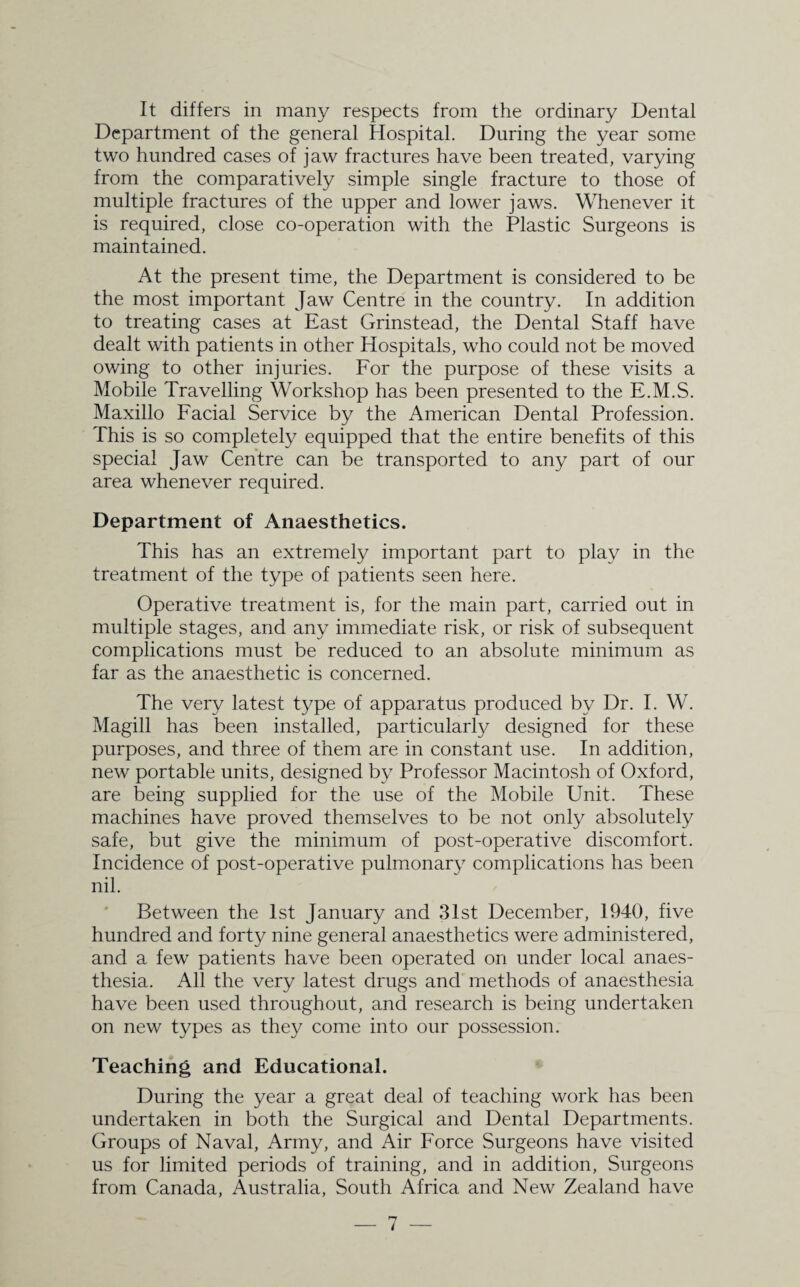 It differs in many respects from the ordinary Dental Department of the general Hospital. During the year some two hundred cases of jaw fractures have been treated, varying from the comparatively simple single fracture to those of multiple fractures of the upper and lower jaws. Whenever it is required, close co-operation with the Plastic Surgeons is maintained. At the present time, the Department is considered to be the most important Jaw Centre in the country. In addition to treating cases at East Grinstead, the Dental Staff have dealt with patients in other Hospitals, who could not be moved owing to other injuries. For the purpose of these visits a Mobile Travelling Workshop has been presented to the E.M.S. Maxillo Facial Service by the American Dental Profession. This is so completely equipped that the entire benefits of this special Jaw Centre can be transported to any part of our area whenever required. Department of Anaesthetics. This has an extremely important part to play in the treatment of the type of patients seen here. Operative treatment is, for the main part, carried out in multiple stages, and any immediate risk, or risk of subsequent complications must be reduced to an absolute minimum as far as the anaesthetic is concerned. The very latest type of apparatus produced by Dr. I. W. Magill has been installed, particularly designed for these purposes, and three of them are in constant use. In addition, new portable units, designed by Professor Macintosh of Oxford, are being supplied for the use of the Mobile Unit. These machines have proved themselves to be not only absolutely safe, but give the minimum of post-operative discomfort. Incidence of post-operative pulmonary complications has been nil. Between the 1st January and 31st December, 1940, five hundred and forty nine general anaesthetics were administered, and a few patients have been operated on under local anaes¬ thesia. All the very latest drugs and methods of anaesthesia have been used throughout, and research is being undertaken on new types as they come into our possession. Teaching and Educational. During the year a great deal of teaching work has been undertaken in both the Surgical and Dental Departments. Groups of Naval, Army, and Air Force Surgeons have visited us for limited periods of training, and in addition, Surgeons from Canada, Australia, South Africa and New Zealand have