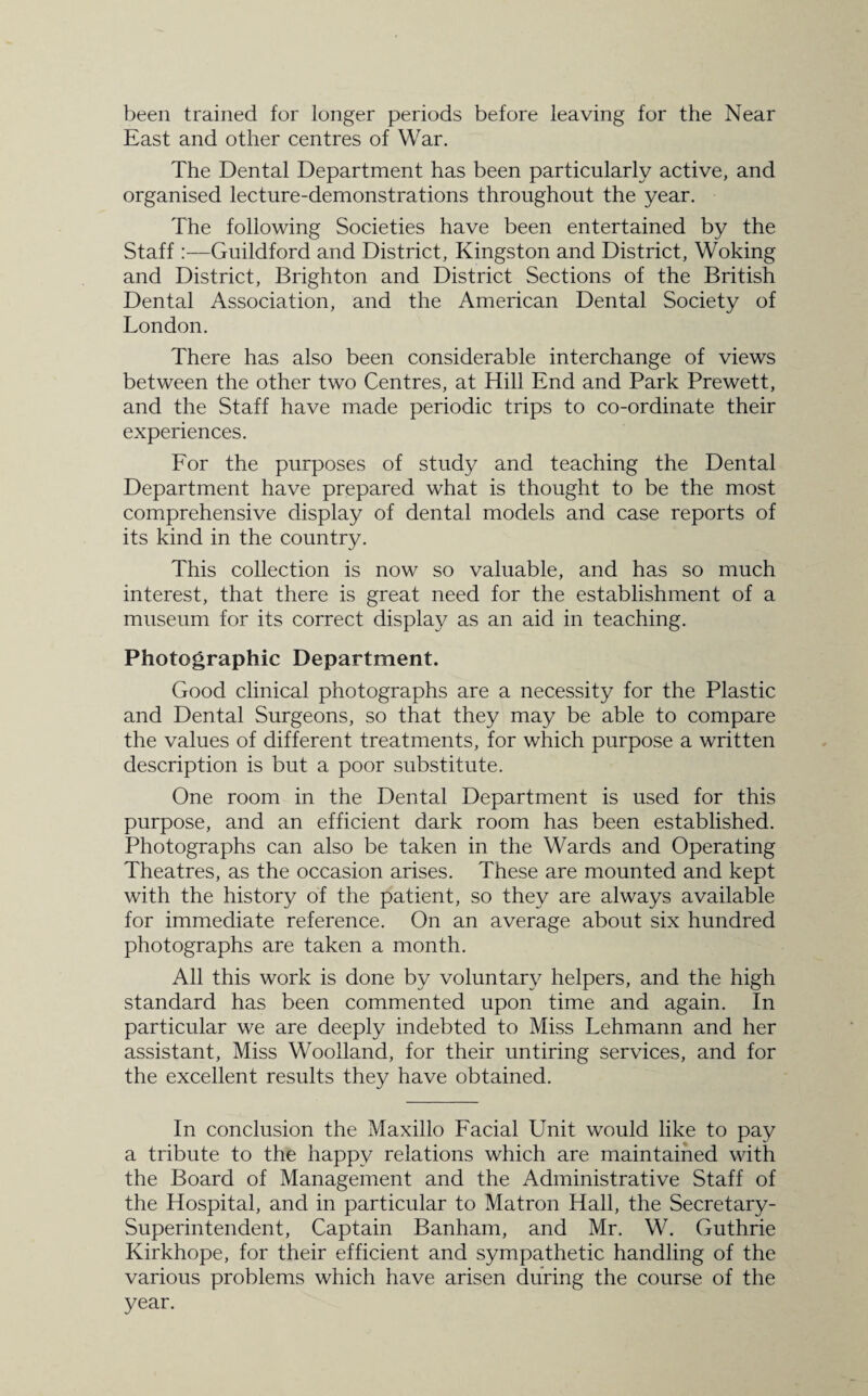 been trained for longer periods before leaving for the Near East and other centres of War. The Dental Department has been particularly active, and organised lecture-demonstrations throughout the year. The following Societies have been entertained by the Staff:—Guildford and District, Kingston and District, Woking and District, Brighton and District Sections of the British Dental Association, and the American Dental Society of London. There has also been considerable interchange of views between the other two Centres, at Hill End and Park Prewett, and the Staff have made periodic trips to co-ordinate their experiences. For the purposes of study and teaching the Dental Department have prepared what is thought to be the most comprehensive display of dental models and case reports of its kind in the country. This collection is now so valuable, and has so much interest, that there is great need for the establishment of a museum for its correct display as an aid in teaching. Photographic Department. Good clinical photographs are a necessity for the Plastic and Dental Surgeons, so that they may be able to compare the values of different treatments, for which purpose a written description is but a poor substitute. One room in the Dental Department is used for this purpose, and an efficient dark room has been established. Photographs can also be taken in the Wards and Operating Theatres, as the occasion arises. These are mounted and kept with the history of the patient, so they are always available for immediate reference. On an average about six hundred photographs are taken a month. All this work is done by voluntary helpers, and the high standard has been commented upon time and again. In particular we are deeply indebted to Miss Lehmann and her assistant, Miss Woolland, for their untiring services, and for the excellent results they have obtained. In conclusion the Maxillo Facial Unit would like to pay a tribute to the happy relations which are maintained with the Board of Management and the Administrative Staff of the Hospital, and in particular to Matron Hall, the Secretary- Superintendent, Captain Banham, and Mr. W. Guthrie Kirkhope, for their efficient and sympathetic handling of the various problems which have arisen during the course of the year.