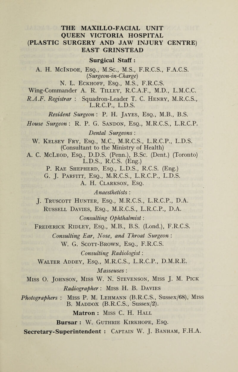 THE MAXILLO-FACIAL UNIT QUEEN VICTORIA HOSPITAL (PLASTIC SURGERY AND JAW INJURY CENTRE) EAST GRINSTEAD Surgical Staff : A. H. McIndoe, Esq., M.Sc., M.S., F.R.C.S., F.A.C.S. (S urgeon-in-Charge) N. L. Eckhoff, Esq., M.S., F.R.C.S. Wing-Commander A. R. Tilley, R.C.A.F., M.D., L.M.C.C. R.A.F. Registrar : Squadron-Leader T. C. Henry, M.R.C.S., L.R.C.P., L.D.S. Resident Surgeon : P. H. Jayes, Esq., M.B., B.S. House Surgeon : R. P. G. Sandon, Esq., M.R.C.S., L.R.C.P. Dental Surgeons : W. Kelsey Fry, Esq., M.C., M.R.C.S., L.R.C.P., L.D.S. (Consultant to the Ministry of Health) A. C. McLeod, Esq., D.D.S. (Penn.), B.Sc. (Dent.) (Toronto) L.D.S., R.C.S. (Eng.) P. Rae Shepherd, Esq., L.D.S., R.C.S. (Eng.) G. J. Parfitt, Esq., M.R.C.S., L.R.C.P., L.D.S. A. H. Clarkson, Esq. Anaesthetists : J. Truscott Hunter, Esq., M.R.C.S., L.R.C.P., D.A. Russell Davies, Esq., M.R.C.S., L.R.C.P., D.A. Consulting Ophthalmist: Frederick Ridley, Esq., M.B., B.S. (Lond.), F.R.C.S. Consulting Ear, Nose, and Throat Surgeon : W. G. Scott-Brown, Esq., F.R.C.S. Consulting Radiologist: Walter Addey, Esq., M.R.C.S., L.R.C.P., D.M.R.E. Masseuses : Miss O. Johnson, Miss W. N. Stevenson, Miss J. M. Pick Radiographer: Miss H. B. Davies Photographers : Miss P. M. Lehmann (B.R.C.S., Sussex/68), Miss B. Maddox (B.R.C.S., Sussex/2). Matron : Miss C. H. Hall Bursar : W. Guthrie Kirkhope, Esq. Secretary-Superintendent : Captain W. J. Banham, F.H.A.