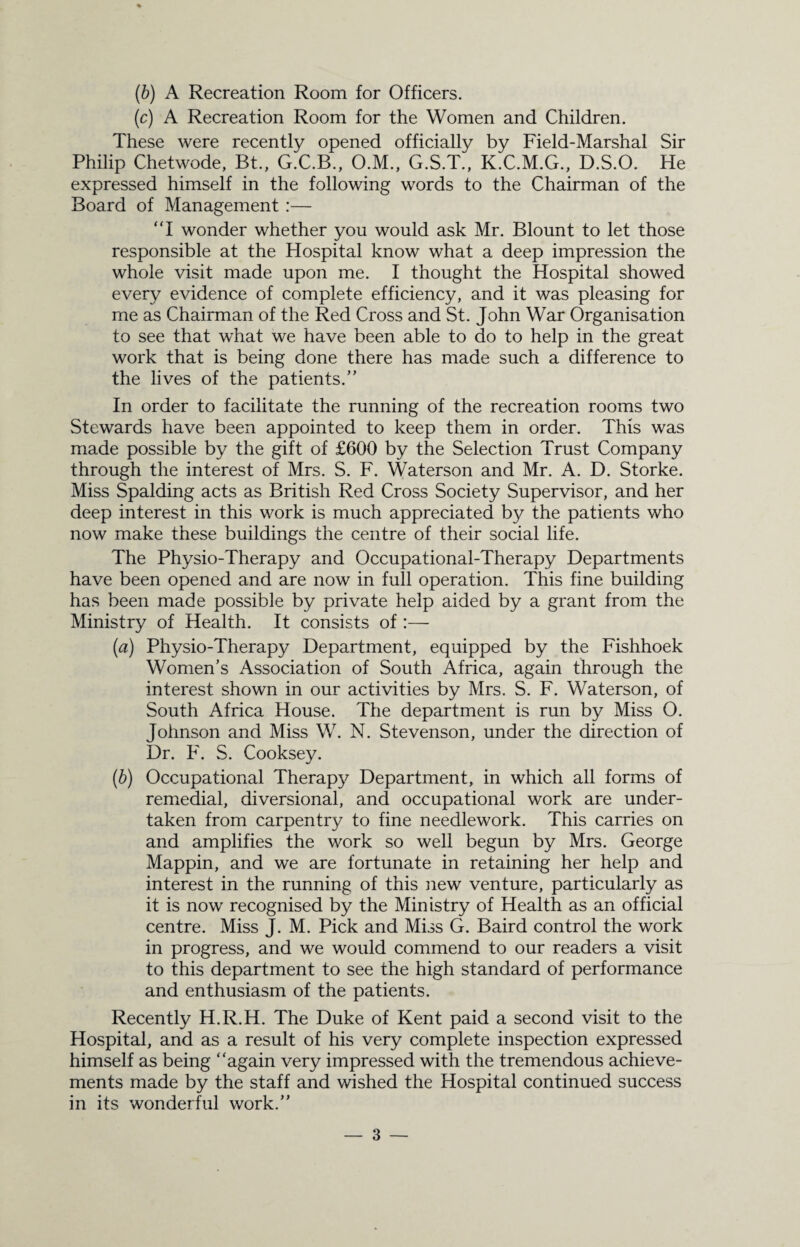 (b) A Recreation Room for Officers. (c) A Recreation Room for the Women and Children. These were recently opened officially by Field-Marshal Sir Philip Chetwode, Bt., G.C.B., O.M., G.S.T., K.C.M.G., D.S.O. He expressed himself in the following words to the Chairman of the Board of Management :— “I wonder whether you would ask Mr. Blount to let those responsible at the Hospital know what a deep impression the whole visit made upon me. I thought the Hospital showed every evidence of complete efficiency, and it was pleasing for me as Chairman of the Red Cross and St. John War Organisation to see that what we have been able to do to help in the great work that is being done there has made such a difference to the lives of the patients.” In order to facilitate the running of the recreation rooms two Stewards have been appointed to keep them in order. This was made possible by the gift of £600 by the Selection Trust Company through the interest of Mrs. S. F. Waterson and Mr. A. D. Storke. Miss Spalding acts as British Red Cross Society Supervisor, and her deep interest in this work is much appreciated by the patients who now make these buildings the centre of their social life. The Physio-Therapy and Occupational-Therapy Departments have been opened and are now in full operation. This fine building has been made possible by private help aided by a grant from the Ministry of Health. It consists of :— (a) Physio-Therapy Department, equipped by the Fishhoek Women’s Association of South Africa, again through the interest shown in our activities by Mrs. S. F. Waterson, of South Africa House. The department is run by Miss O. Johnson and Miss W. N. Stevenson, under the direction of Dr. F. S. Cooksey. (b) Occupational Therapy Department, in which all forms of remedial, diversional, and occupational work are under¬ taken from carpentry to fine needlework. This carries on and amplifies the work so well begun by Mrs. George Mappin, and we are fortunate in retaining her help and interest in the running of this new venture, particularly as it is now recognised by the Ministry of Health as an official centre. Miss J. M. Pick and Miss G. Baird control the work in progress, and we would commend to our readers a visit to this department to see the high standard of performance and enthusiasm of the patients. Recently H.R.H. The Duke of Kent paid a second visit to the Hospital, and as a result of his very complete inspection expressed himself as being “again very impressed with the tremendous achieve¬ ments made by the staff and wished the Hospital continued success in its wonderful work.”