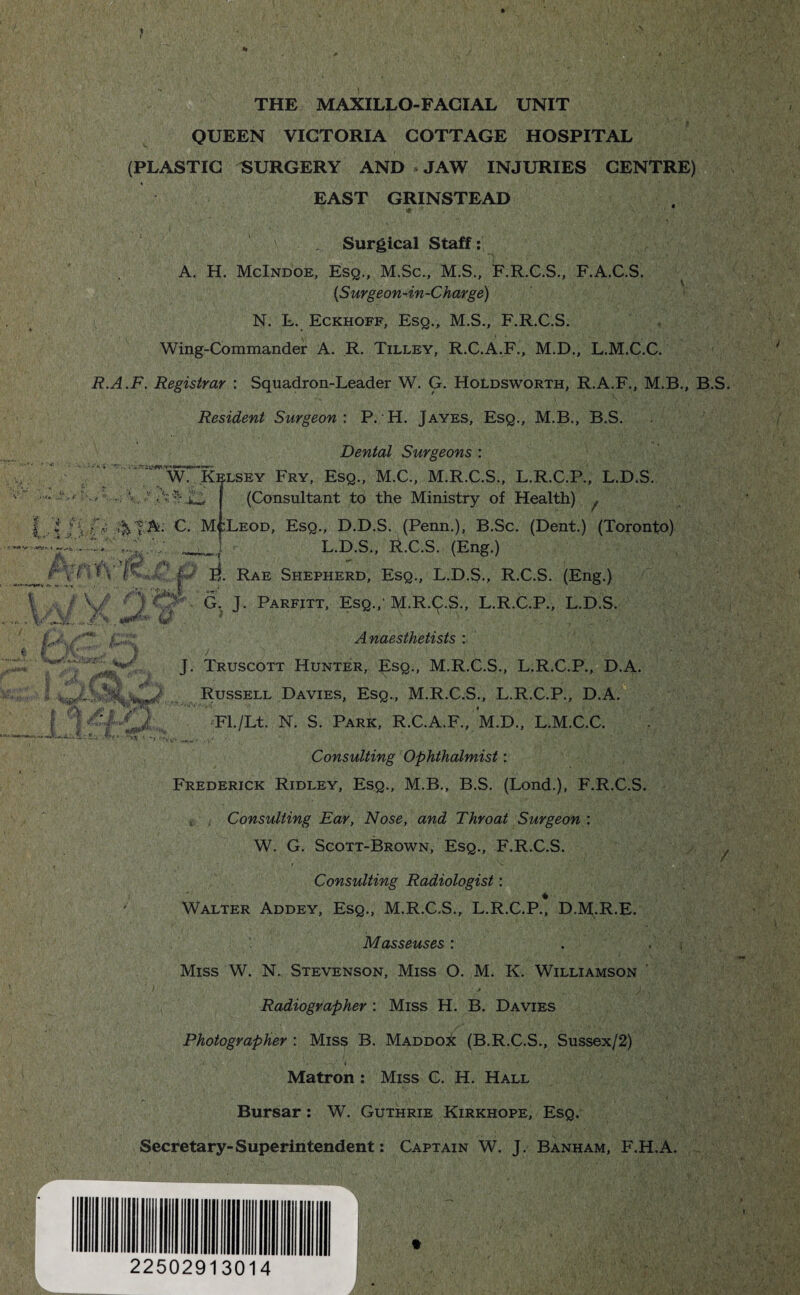 THE MAXILLO-FACIAL UNIT QUEEN VICTORIA COTTAGE HOSPITAL (PLASTIC SURGERY AND JAW INJURIES CENTRE) EAST GRINSTEAD Surgical Staff: A. H. McIndoe, Esq., M.Sc., M.S., F.R.C.S., F.A.C.S. (Surgeon-in-Charge) N. L. Eckhoff, Esq., M.S., F.R.C.S. Wing-Commander A. R. Tilley, R.C.A.F., M.D., L.M.C.C. R.A.F. Registrar : Squadron-Leader W. G. HoLdsworth, R.A.F., M.B., B.S. Resident Surgeon: P. H. Jayes, Esq., M.B., B.S. Dental Surgeons : * WT Kelsey Fry, Esq., M.C., M.R.C.S., L.R.C.P., L.D.S. < (Consultant to the Ministry of Health) f [j. 4A: C. M':Leod, Esq., D.D.S. (Penn.), B.Sc. (Dent.) (Toronto) - ■ L.D.S., R.C.S. (Eng.) <;> J\ /' ; F. rae Shepherd, Esq., L.D.S., R.C.S. (Eng.) ' * ^ G. J. Parfitt, Esq.; M.R.9.S., L.R.C.P., L.D.S. UJ T «**■ (J ■ ? <1 £1J*J I f I Anaesthetists : J. Truscott Hunter, Esq., M.R.C.S., L.R.C.P., D.A. Russell Davies, Esq., M.R.C.S., L.R.C.P., D.A. Fl./Lt. N. S. Park, R.C.A.F., M.D., L.M.C.C. Consulting Ophthalmist: Frederick Ridley, Esq., M.B., B.S. (Lond.), F.R.C.S. Consulting Ear, Nose, and Throat Surgeon : W. G. Scott-Brown, Esq., F.R.C.S. t *. /i -  1 •’ Consulting Radiologist: Walter Addey, Esq., M.R.C.S., L.R.C.P., D.M.R.E. Masseuses: . , Miss W. N. Stevenson, Miss O. M. K. Williamson ■ > , . ; ), Radiographer : Miss H. B. Davies Photographer : Miss B. Maddo^ (B.R.C.S., Sussex/2) Matron : Miss C. H. Hall Bursar: W. Guthrie Kirkhope, Esq. Secretary-Superintendent: Captain W. J. Banham, F.H.A. 22502913014 J*