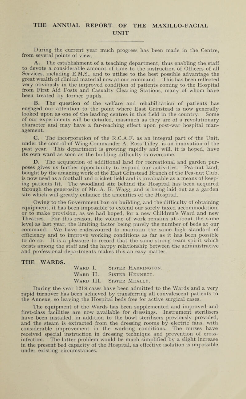 THE ANNUAL REPORT OF THE MAXILLO-FACIAL UNIT During the current year much progress has been made in the Centre, from several points of view. A. The establishment of a teaching department, thus enabling the staff to devote a considerable amount of time to the instruction of Officers cf all Services, including E.M.S., and to utilise to the best possible advantage the great wealth of clinical material now at our command. This has been reflected very obviously in the improved condition of patients coming to the Hospital from First Aid Posts and Casualty Clearing Stations, many of whom have been treated by former pupils. B. The question of the welfare and rehabilitation of patients has engaged our attention to the point where East Grinstead is now generally looked upon as one of the leading centres in this field in the country. Some of our experiments will be detailed, inasmuch as they are of a revolutionary character and may have a far-reaching effect upon post-war hospital man¬ agement. C. The incorporation of the R.C.A.F. as an integral part of the Unit, under the control of Wing-Commander A. Ross Tilley, is an innovation of the past year. This department is growing rapidly and will, it is hoped, have its own ward as soon as the building difficulty is overcome. D. The acquisition of additional land for recreational and garden pur¬ poses gives us further opportunity to expand our activities. Pea-nut land, bought by the amazing work of the East Grinstead Branch of the Pea-nut Club, is now used as a football and cricket field and is invaluable as a means of keep¬ ing patients fit. The woodland site behind the Hospital has been acquired through the generosity of Mr. A. R. Wagg, and is being laid out as a garden site which will greatly enhance the amenities of the Hospital. Owing to the Government ban on building, and the difficulty of obtaining equipment, it has been impossible to extend our sorely taxed accommodation, or to make provision, as we had hoped, for a new Children’s Ward and new Theatres. For this reason, the volume of work remains at about the same level as last year, the limiting factor being purely the number of beds at our command. We have endeavoured to maintain the same high standard of efficiency and to improve working conditions as far as it has been possible to do so. It is a pleasure to record that the same strong team spirit which exists among the staff and the happy relationship between the administrative and professional departments makes this an easy matter. THE WARDS. Ward I. Sister Harrington. Ward II. Sister Kennett. Ward III. Sister Meally. During the year 1218 cases have been admitted to the Wards and a very rapid turnover has been achieved by transferring all convalescent patients to the Annexe, so leaving the Hospital beds free for active surgical cases. The equipment of the Wards has been supplemented and improved and first-class facilities are now available for dressings. Instrument sterilisers have been installed, in addition to the bowl sterilisers previously provided, and the steam is extracted from the dressing rooms by electric fans, with considerable improvement in the working conditions. The nurses have received special instruction in dressing technique and prevention of cross¬ infection. The latter problem would be much simplified by a slight increase in the present bed capacity of the Hospital, as effective isolation is impossible under existing circumstances.