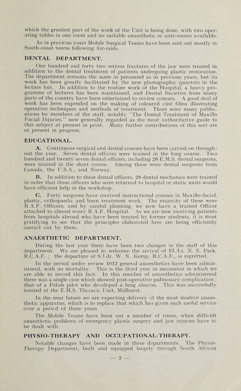 which the greatest part of the work of the Unit is being done, with two oper¬ ating tables in one room and no suitable anaesthetic or ante-rooms available. As in previous years Mobile Surgical Teams have been sent out mostly to South-coast towns following Air-raids. DENTAL DEPARTMENT. One hundred and forty two serious fractures of the jaw were treated in addition to the dental treatment of patients undergoing plastic restoration. The department remains the same in personnel as in previous years, but its work has been greatly facilitated by the new photographic quarters in the lecture hut. In addition to the routine work of the Hospital, a heavy pro¬ gramme of lectures has been maintained, and Dental Societies from many parts of the country have been entertained to review courses. A good deal of work has been expended on the making of coloured cine films illustrating operative techniques and methods of treatment. There were many public¬ ations by members of the staff, notably “The Dental Treatment of Maxillo Facial Injuries,’’ now generally regarded as the most authoritative guide to this subject at present in print. Many further contributions of this sort are at present in progress. EDUCATIONAL. A. Continuous surgical and dental courses have been carried on through¬ out the year. Seven dental officers were trained in the long course. Two hundred and twenty seven dental officers, including 26 E.M.S. dental surgeons, were trained in the short course. Among these were dental surgeons from Canada, the U.S.A., and Norway. B. In addition to these dental officers, 28 dental mechanics were trained in order that these officers who were returned to hospital or static units would have efficient help in the workshop. C. Forty surgeons have received instructional courses in Maxillo-facial, plastic, orthopaedic and burn treatment work. The majority of these were R.A.F. Officers, and by careful planning, we now have a trained Officer attached to almost every R.A.F. Hospital. As we are now receiving patients from hospitals abroad who have been treated by former students, it is most gratifying to see that the principles elaborated here are being efficiently carried out by them. ANAESTHETIC DEPARTMENT. During the last year there have been two changes in the staff of this department. We are pleased to welcome the arrival of Fl./Lt. N. S. Paik, R.C.A.F. ; the departure of S/Ldr. W. N. Kemp, R.C.A.F., is regretted. In the period under review 1012 general anaesthetics have been admin¬ istered, with no mortality. This is the third year in succession in which we are able to record this fact. In this number of anaesthetics administered there was a single case which showed post-operative pulmonary complication ; that of a Polish pilot who developed a lung abscess. This was successfully treated at the E.M.S. Thoracic Unit, Midhurst. In the near future we are expecting delivery of the most modern anaes¬ thetic apparatus, which is to replace that which has given such useful service over a period of three years. The Mobile Teams have been out a number of times, when difficult anaesthetic problems of emergency plastic surgery and jaw injuries have to be dealt with. PHYSIO-THERAPY AND OCCUPATIONAL-THERAPY. Notable changes have been made in these departments. The Physio- Therapv Department, built and equipped largely through South African