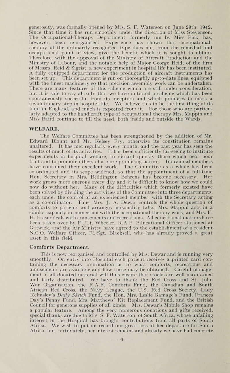 generosity, was formally opened by Mrs. S. F. Waterson on June 29th, 1942. Since that time it has run smoothly under the direction of Miss Stevenson. The Occupational-Therapy Department, formerly run by Miss Pick, has, however, been re-organised. Experience has shown that occupational- therapy of the ordinarily recognised type does not, from the remedial and occupational point of view, give the benefit which it is sought to obtain. Therefore, with the approval of the Ministry of Aircraft Production and the Ministry of Labour, and the notable help of Major George Reid, of the firm of Messrs. Reid & Sigrist, a new experiment in hospital life has been instituted. A fully equipped department for the production of aircraft instruments has been set up. This department is run on thoroughly up-to-date lines, equipped with the finest machinery so that precision assembly work can be undertaken. There are many features of this scheme which are still under consideration, but it is safe to say already that we have initiated a scheme which has been spontaneously successful from its inception and which promises to mark a revolutionary step in hospital life. We believe this to be the first thing of its kind in England, and much is expected from it. For those who are particu¬ larly adapted to the handicraft type of occupational therapy Mrs. Mappin and Miss Baird continue to fill the need, both inside and outside the Wards. WELFARE. The Welfare Committee has been strengthened by the addition of Mr. Edward Blount and Mr. Kelsey Fry, otherwise its constitution remains unaltered. It has met regularly every month, and the past year has seen the results of much of its activities. It has been sufficiently far-seeing to institute experiments in hospital welfare, to discard quickly those which bear poor fruit and to promote others of a more promising nature. Individual members have continued their excellent work. The Committee as a whole has been co-ordinated and its scope widened, so that the appointment of a full-time Hon. Secretary in Mrs. Beddington Behrens has become necessary. Her work grows more onerous every day and it is difficult to know how we could now do without her. Many of the difficulties which formerly existed have been solved by dividing the activities of the Committee into three departments, each under the control of an experienced member, with the Secretary acting as a co-ordinator. Thus, Mrs. J. A. Dewar controls the whole question, of comforts to patients and arranges personality talks, Mrs. Mappin acts in a similar capacity in connection with the occupational-therapy work, and Mrs. F. H. Fraser deals with amusements and recreations. All educational matters have been taken over by Fl./Lt. Wheeler, R.A.F. Educational Officer stationed at Gatwick, and the Air Ministry have agreed to the establishment of a resident N.C.O. Welfare Officer, Fl./Sgt. Blacksell, who has already proved a great asset in this field. Comforts Department. This is now reorganised and controlled by Mrs. Dewar and is running very smoothly. On entry into Hospital each patient receives a printed card con¬ taining the necessary information as to what comforts, recreations and amusements are available and how these may be obtained. Careful manage¬ ment of all donated material will thus ensure that stocks are well maintained and fairly distributed. We have to thank the Red Cross and St. John War Organisation, the R.A.F. Comforts Fund, the Canadian and South African Red Cross, the Navy League, the U.S. Red Cross Society, Lady Ivelmsley’s Daily Sketch Fund, the Hon. Mrs. Leslie Damage’s Fund, Frances Day’s Penny Fund, Mrs. Matthews’ Kit Replacement Fund, and the British Council for generous supplies of all kinds. Mrs. Dewar’s Mobile Shop remains a popular feature. Among the very numerous donations and gifts received, special thanks are due to Mrs. S. F. Waterson. of South Africa, whose unfailing interest in the Hospital has brought contributions from all parts of South Afiica. We wish to put on record our great loss at her departure for South Africa, but, fortunately, her interest remains and already we have had concrete