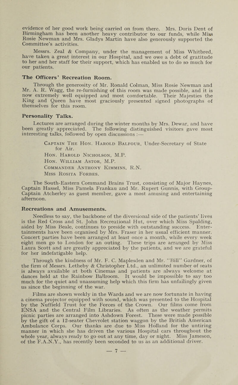 evidence of her good work being carried on from there. Mrs. Doris Dent of Birmingham has been another heavy contributor to our funds, while Miss Rosie Newman and Mrs. Gladys Martin have also generously supported the Committee’s activities. Messrs. Zeal & Company, under the management of Miss Whitbred, have taken a great interest in our Hospital, and we owe a debt of gratitude to her and her staff for their support, which has enabled us to do so much for our patients. The Officers’ Recreation Room. Through the generosity of Mr. Ronald Colman, Miss Rosie Newman and Mr. A. R. Wagg, the re-furnishing of this room was made possible, and it is now extremely well equipped and most comfortable. Their Majesties the King and Queen have most graciously presented signed photographs of themselves for this room. Personality Talks. Lectures are arranged during the winter months by Mrs. Dewar, and have been greatly appreciated. The following distinguished visitors gave most interesting talks, followed by open discussions :— Captain The Hon. Harold Balfour, Under-Secretary of State for Air. Hon. Harold Nicholson, M.P. Hon. William Astor, M.P. Commander Anthony Kimmins, R.N. Miss Rosita Forbes. The South-Eastern Command Brains Trust, consisting of Major Haynes, Captain Hassel, Miss Pamela Frankau and Mr. Rupert Gunnis, with Group- Captain Atcherley as guest member, gave a most amusing and entertaining afternoon. Recreations and Amusements. Needless to say, the backbone of the diversional side of the patients’ lives is the Red Cross and St. John Recreational Hut, over which Miss Spalding, aided by Miss Beale, continues to preside with outstanding success. Enter¬ tainments have been organised by Mrs. Fraser in her usual efficient manner. Concert parties have been arranged at least once a month, while every week eight men go to London for an outing. These trips are arranged by Miss Laura Scott and are greatly appreciated by the patients, and we are grateful for her indefatigable help. Through the kindness of Mr. F. C. Maplesden and Mr. “Bill” Gardner, of the firm of Messrs. Letheby & Christopher Ltd., an unlimited number of seats is always available at both Cinemas and patients are always welcome at dances held at the Rainbow Ballroom. It would be impossible to say too much for the quiet and unassuming help which this firm has unfailingly given us since the beginning of the war. Films are shown weekly in the Wards and we are now fortunate in having a cinema projector equipped with sound, which was presented to the Hospital by the Nuffield Trust for the Forces of the Crown. Our films come from ENSA and the Central Film Libraries. As often as the weather permits picnic parties are arranged into Ashdown Forest. These were made possible by the gift of a 12-seater Chevrolet station waggon by the British American Ambulance Corps. Our thanks are due to Miss Holland for the untiring manner in which she has driven the various Hospital cars throughout the whole year, always ready to go out at any time, day or night. Miss Jameson, of the F.A.N.Y., has recently been seconded to us as an additional driver.