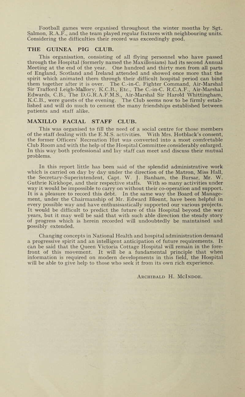 Football games were organised throughout the winter months by Sgt. Salmon, R.A.F., and the team played regular fixtures with neighbouring units. Considering the difficulties their record was exceedingly good. THE GUINEA PIG CLUB. This organisation, consisting of all flying personnel who have passed through the Hospital (formerly named the Maxillonians) had its second Annual Meeting at the end of the year. One hundred and thirty men from all parts of England, Scotland and Ireland attended and showed once more that the spirit which animated them through their difficult hospital period can bind them together after it is over. The C.-in-C. Fighter Command, Air-Marshal Sir Trafford Leigh-Mallory, K.C.B., Etc., The C.-in-C. R.C.A.F., Air-Marshal Edwards, C.B., The D.G.R.A.F.M.S., Air-Marshal Sir Harold Whittingham, K.C.B., were guests of the evening. The Club seems now to be firmly estab¬ lished and will do much to cement the many friendships established between patients and staff alike. MAXILLO FACIAL STAFF CLUB. This was organised to fill the need of a social centre for those members of the staff dealing with the E.M.S. activities. With Mrs. Hotblack’s consent, the former Officers’ Recreation Hut was converted into a most comfortable Club Room and with the help of the Hospital Committee considerably enlarged. In this way both professional and lay staff can meet and discuss their mutual problems. In this report little has been said of the splendid administrative work which is carried on day by day under the direction of the Matron, Miss Hall, the Secretary-Superintendent, Capt. W. J. Banham, the Bursar, Mr. W. Guthrie Kirkhope, and their respective staffs. With so many activities under way it would be impossible to carry on without their co-operation and support. It is a pleasure to record this debt. In the same way the Board of Manage¬ ment, under the Chairmanship of Mr. Edward Blount, have been helpful in every possible way and have enthusisastically supported our various projects. It would be difficult to predict the future of this Hospital beyond the war years, but it may well be said that with such able direction the steady story of progress which is herein recorded will undoubtedly be maintained and possibly extended. Changing concepts in National Health and hospital administration demand a progressive spirit and an intelligent anticipation of future requirements. It can be said that the Queen Victoria Cottage Hospital will remain in the fore¬ front of this movement. It will be a fundamental principle that when information is required on modern developments in this field, the Hospital will be able to give help to those who seek it from its own rich experience. Archibald H. McIndoe.