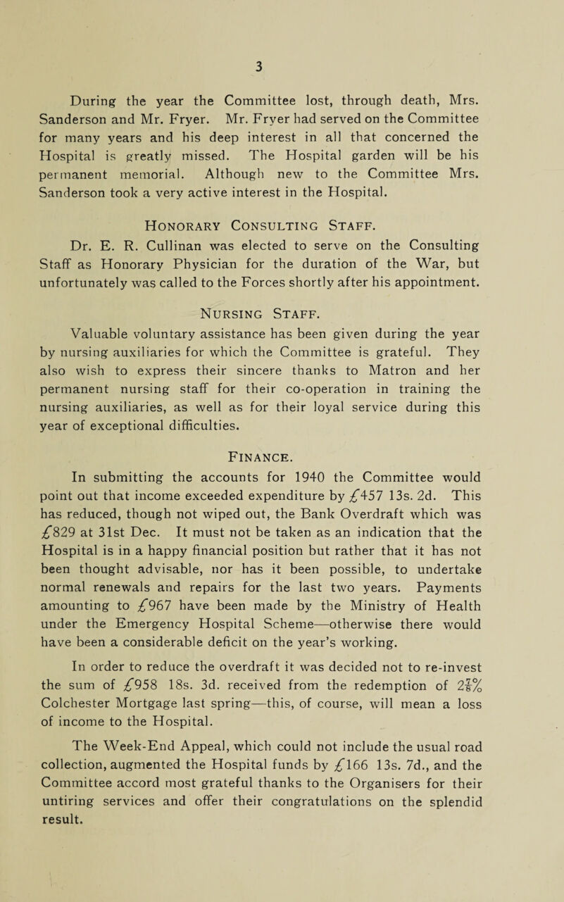 During the year the Committee lost, through death, Mrs. Sanderson and Mr. Fryer. Mr. Fryer had served on the Committee for many years and his deep interest in all that concerned the Hospital is greatly missed. The Hospital garden will be his permanent memorial. Although new to the Committee Mrs. Sanderson took a very active interest in the Hospital. Honorary Consulting Staff. Dr. E. R. Cullinan was elected to serve on the Consulting Staff as Honorary Physician for the duration of the War, but unfortunately was called to the Forces shortly after his appointment. Nursing Staff. Valuable voluntary assistance has been given during the year by nursing auxiliaries for which the Committee is grateful. They also wish to express their sincere thanks to Matron and her permanent nursing staff for their co-operation in training the nursing auxiliaries, as well as for their loyal service during this year of exceptional difficulties. Finance. In submitting the accounts for 1940 the Committee would point out that income exceeded expenditure by £\57 13s. 2d. This has reduced, though not wiped out, the Bank Overdraft which was £829 at 31st Dec. It must not be taken as an indication that the Hospital is in a happy financial position but rather that it has not been thought advisable, nor has it been possible, to undertake normal renewals and repairs for the last two years. Payments amounting to £^61 have been made by the Ministry of Health under the Emergency Hospital Scheme—otherwise there would have been a considerable deficit on the year’s working. In order to reduce the overdraft it was decided not to re-invest the sum of ^958 18s. 3d. received from the redemption of 2V/ Colchester Mortgage last spring—this, of course, will mean a loss of income to the Hospital. The Week-End Appeal, which could not include the usual road collection, augmented the Hospital funds by £166 13s. 7d., and the Committee accord most grateful thanks to the Organisers for their untiring services and offer their congratulations on the splendid result.