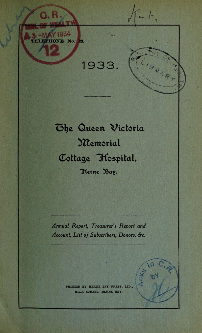 :tv 0.B 4s--mayi93* L TELEPHONE No. ®3. 1933 Ol)£ Queen Victoria ^tentorial Cottage Tftospital, 31erite Annual Report, Treasurer s Report and Account, List of Subscribers, Donors, &c. * \V* / V?/ / ^ ! a PRINTED BY HERNE BAY PRESS, LTD., HIGH STREET, HERNE BAY. r \ 1 -7/