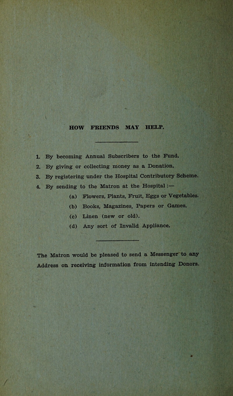 HOW FRIENDS MAY HELP. 1. By becoming Annual Subscribers to the Fund. 2. By giving or collecting money as a Donation. 3. By registering under the Hospital Contributory Scheme. 4. By sending to the Matron at the Hospital :— (a) Flowers, Plants, Fruit, Eggs or Vegetables. (b) Books, Magazines, Papers or Games. (c) Linen (new or old). (d) Any sort of Invalid Appliance. The Matron would be pleased to send a Messenger to any Address on receiving information from intending Donors.