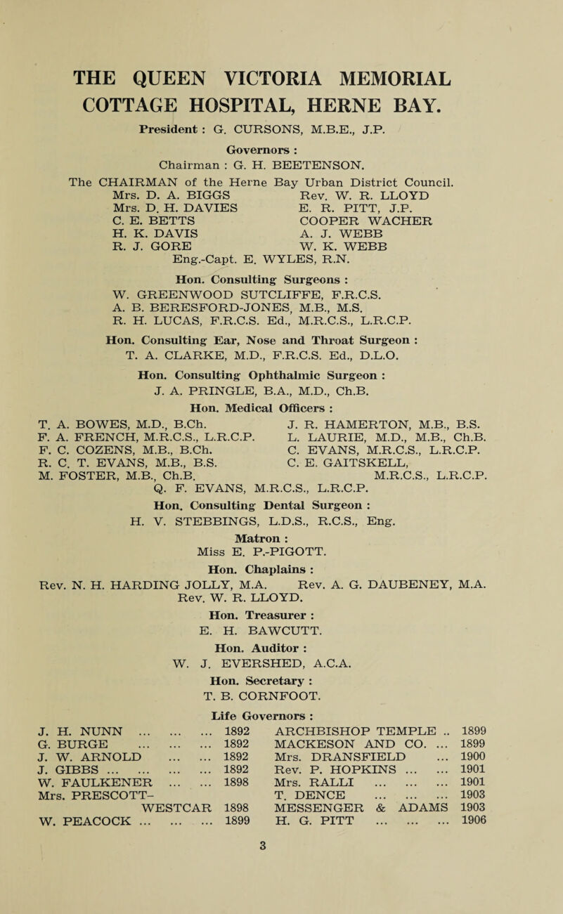 COTTAGE HOSPITAL, HERNE BAY. President : G. CURSONS, J.P. Governors : Chairman : G. H. BEETENSON. The CHAIRMAN of the Herne Bay Urban District Council. Mrs. D. A. BIGGS Rev. W. R. LLOYD Mrs. D. H. DAVIES E. R. PITT, J.P. C. E. BETTS COOPER WACHER H. K. DAVIS A. J. WEBB R. J. GORE W. K. WEBB Eng.-Capt. E. WYLES, R.N. Hon, Consulting Surgeons : W. GREENWOOD SUTCLIFFE, F.R.C.S. A. B. BERESFORD-JONES, M.B., M.S. R. H. LUCAS, F.R.C.S. Ed., M.R.C.S., L.R.C.P. Hon. Consulting Ear, Nose and Throat Surgeon : T. A. CLARKE, M.D., F.R.C.S. Ed., D.L.O. Hon. Consulting Ophthalmic Surgeon : J. A. PRINGLE, B.A., M.D., Ch.B. Hon. Medical Officers : T. A. BOWES, M.D., B.Ch. F. A. FRENCH, M.R.C.S., L.R.C.P. F. C. COZENS, M.B., B.Ch. R. C. T. EVANS, M.B., B.S. M. FOSTER, M.B., Ch.B. Q. F. EVANS, M. J. R. HAMERTON, M.B., B.S. L. LAURIE, M.D., M.B., Ch.B. C. EVANS, M.R.C.S., L.R.C.P. C. E. GAITSKELL, M.R.C.S., L.R.C.P. .C.S., L.R.C.P. Hon. Consulting Dental Surgeon : H. V. STEBBINGS, L.D.S., R.C.S., Eng. Matron : Miss E. P.-PIGOTT. Hon. Chaplains : Rev. N. H. HARDING JOLLY, M.A. Rev. A. G. DAUBENEY, M.A. Rev. W. R. LLOYD. Hon. Treasurer : E. H. BAWCUTT. Hon, Auditor : W. J. EVERSHED, A.C.A. Hon. Secretary : T. B. CORNFOOT. Life Governors : J. H. NUNN . 1892 ARCHBISHOP TEMPLE .. 1899 G. BURGE . 1892 MACKESON AND CO. ... 1899 J. W. ARNOLD . 1892 Mrs. DRANSFIELD 1900 J. GIBBS. 1892 Rev. P. HOPKINS. 1901 W. FAULKENER . 1898 Mrs. RALLI . 1901 Mrs. PRESCOTT- WESTCAR 1898 T. DENCE . MESSENGER & ADAMS 1903 1903 W. PEACOCK . 1899 H. G. PITT . 1906