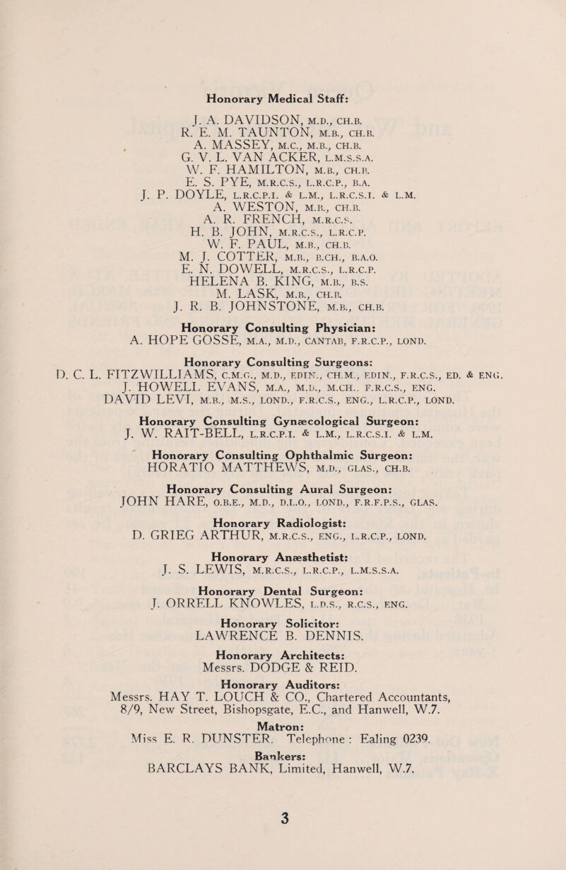 Honorary Medical Staff: J. A. DAVIDSON, m.d., ch.b. R. E. M. TAUNTON, m.b., ch.b. A. MASSEY, M.C., M.B., CH.B. G. V. L. VAN ACKER, l.m.s.s.a. W. F. HAMILTON, m.b., ch.b. E. S. PYE, M.R.C.S., L.R.C.P., B.A. J. P. DOYLE, L.R.C.P.I. & L.M., L.R.C.S.I. & L.M. A. WESTON, m.b., ch.b. A. R. FRENCH, m.r.c.s. H. B. JOHN, M.R.C.S., L.R.C.P. W. F. PAUL, M.B., CH.B. M. J. COTTER, M.B., B.CH., B.A.O. E. N. DOWELL, m.r.c.s., l.r.c.p. HELENA B. KING, m.b., b.s. M. LASK, M.B., CH.B. J. R. B. JOHNSTONE, m.b., ch.b. Honorary Consulting Physician: A. HOPE GOSSE, m.a., m.d., cantab, f.r.c.p., lond. Honorary Consulting Surgeons: D. C. L. FITZWILLIAMS, c.m.g., m.d., edin., ch.m., edin., f.r.c.s., ed. & eng, J. HOWELL EVANS, m.a., m.d,, m.ch.. f.r.c.s., eng. DAVID LEVI, M.B., M.S., LOND., F.R.C.S., ENG., L.R.C.P., LOND. Honorary Consulting Gynaecological Surgeon: J. W. RAIT-BELL, l.r.c.p.i. & l.m., l.r.c.s.i. & l.m. Honorary Consulting Ophthalmic Surgeon: HORATIO MATTHEWS, m.d., glas., ch.b. Honorary Consulting Aural Surgeon: JOHN HARE, o.b.e., m.d., d.l.o., lond., f.r.f.p.s., glas. Honorary Radiologist: D. GRIEG ARTHUR, m.r.c.s., eng., l.r.c.p., lond. Honorary Anaesthetist: J. S. LEWIS, M.R.C.S., L.R.C.P., L.M.S.S.A. Honorary Dental Surgeon: J. ORRELL KNOWLES, l.d.s., r.c.s., eng. Honorary Solicitor: LAWRENCE B. DENNIS. Honorary Architects: Messrs. DODGE & REID. Honorary Auditors: Messrs. HAY T. LOUCH & CO., Chartered Accountants, 8/9, New Street, Bishopsgate, E.C., and Hanwell, W.7. Matron: Miss E. R. DUNSTER. Telephone : Ealing 0239. BARCLAYS BANK, Limited, Hanwell, W.7.