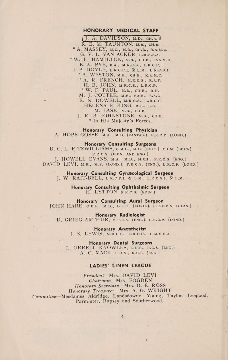 HONORARY MEDICAL STAFF |J. A. DAVIDSON, m.d., ch.b. I R. E. M. TAUNTON, m.b., ch.b. * A. MASSEY, M.C., M.B., CH.B., R.A.M.C. G. V. L. VAN ACKER, l.m.s.s.a. * W. F. HAMILTON, m.b., ch.b., r.a.m.c. E. A. PYE, B.A., M.R.C.S., L.R.C.P. J. P. DOYLE, L.R.C.P.I. & L.M., L.R.C.S.I. * A. WESTON, M.B., CH.B., R.A.M.C. * A. R. FRENCH, m.r.c.s., r.a.f. H. B. JOHN, m.r.c.s., l.r.c.p. * W. F. PAUL, m.b., ch.b., r.n. M. J. COTTER, M.B., B.CH., B.A.O. • EL N. DOWELL, m.r.c.s., l.r.c.p. HELENA B. KING, m.b., b.s. M. LASK, m.b., ch.b. J. R. B. JOHNSTONE, m.b., ch.b. * In His Majesty’s Forces. Honorary Consulting Physician A. HOPE GOSSEi, m.a., m.d. (cantab.), f.r.c.p. (lond.) Honorary Consulting Surgeons D. C. L. ETTZWILLIAMS, c.m.g., m.d. (edin.), ch.m. (edin.) F.R.C.S. (EDIN. AND ENG.) J. HOWELL EVANS, m.a., m.d., m.ch., f.r.c.s. (eng.) DAVID LEVI, m.b., m.s. (lond.), f.r.c.s. (e;ng.), l.r.c.p. (lond.) Honorary Consulting Gynaecological Surgeon J. W. RAIT-BELL, l.r.c.p.i. & l.m., l.r.c.s.i. & l.m. Honorary Consulting Ophthalmic Surgeon H. LYTTON, f.r.c.s. (edin.) Honorary Consulting Aural Surgeon JOHN HARE, o.b.e., m.d., d.l.o. (lond.), f.r.f.p.s. (glas.) Honorary Radiologist D. GRIEG ARTHUR, m.r.c.s. (eng.), l.r.c.p. (lond.) Honorary Anaesthetist J. S. LEWIS, m.r.c.s., l.r.c.p., l.m.s.s.a. Honorary Dental Surgeons L. ORRELL KNOWLES, l.d.s., r.c.s. (eng.) A. C. MACK, l.d.s., r.c.s. (eng.) LADIES’ LINEN LEAGUE President—Mrs. DAVID LEVI Chairman—Mrs. FOGDEN Honorary Secretary—Mrs. D. E. ROSS Honorary Treasurer—Mrs. A. G. WRIGHT Committee—Mesdames Aldridge, Landsdowne, Young, Taylor, Leegood, Parminter, Rapsey and Southerwood. 4 i