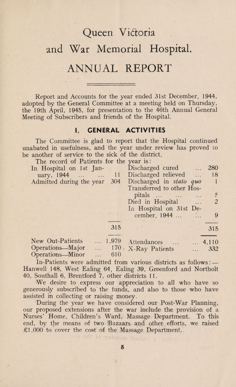 Queen Y idtoria and War Memorial Hospital. ANNUAL REPORT Report and Accounts for the year ended 31st December, 1944, adopted by the General Committee at a meeting held on Thursday, the 19th April, 1945, for presentation to the 46th Annual General Meeting of Subscribers and friends of the Hospital. I. GENERAL ACTIVITIES The Committee is glad to report that the Hospital continued unabated in usefulness, and the year under review has proved to be another of service to the sick of the district. The record of Patients for the year is: In Hospital on 1st Jan- Discharged cured ... 280 uary, 1944 ... ... 11 Discharged relieved ... 18 Admitted during the year 304 Discharged in stato quo 1 Transferred to other Hos¬ pitals ... ... ... 5 Died in Hospital ... 2 In Hospital on 31st De¬ cember, 1944 ... 9 315 315 New Out-Patients ... 1,979 Attendances ... ... 4,110 Operations—Major ... 170 X-Ray Patients ... 332 Operations—Minor ... 610 In-Patients were admitted from various districts as follows: — Hanwell 148, West Ealing 64, Ealing 39, Greenford and Northolt 40, Southall 6, Brentford 7, other districts 11. We desire to express our appreciation to all who have so generously subscribed to the funds, and also to those who have assisted in collecting or raising money. During the year we have considered our Post-War Planning, our proposed extensions after the war include the provision of a Nurses' Home, Children's Ward, Massage Department. To this end, by the means of two !Bazaars and other efforts, we raised £1,000 to cover the cost of the Massage Department. 1 n ; •