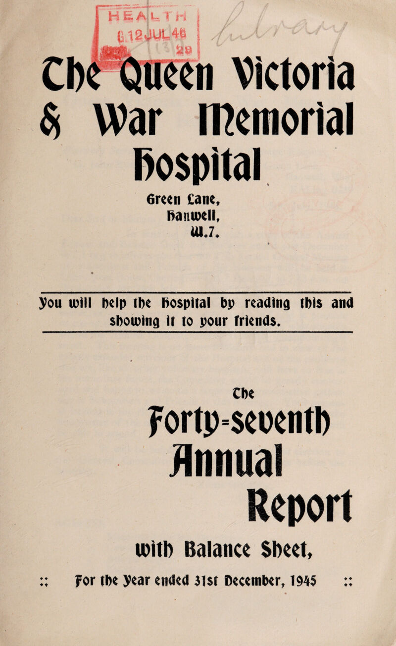 Victoria Si War memorial Hospital 6reen £ane, hanwell, ttl.7. you will help the hospital bp reading this and showing it to pour friends. Che Fortp=seuentl> Annual Report with Balance Sheet, ♦ ♦ ♦t for the year ended 31st December, 1945 ♦ ♦