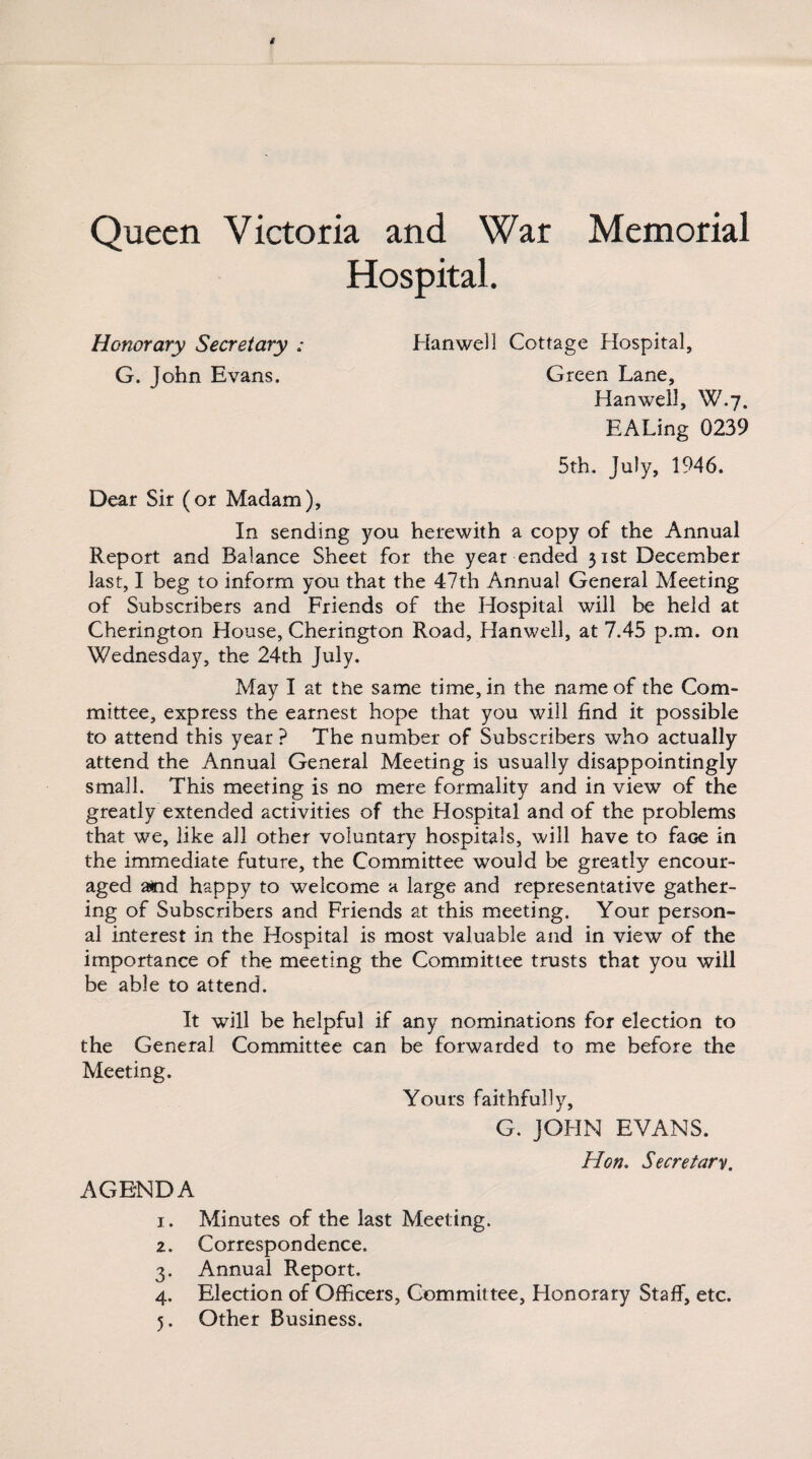 Queen Victoria and War Memorial Hospital. Honorary Secretary ; Hanwell Cottage Hospital, G. John Evans. Green Lane, Hanwell, W.7. EALing 0239 5th. July, 1946. Dear Sir (or Madam), In sending you herewith a copy of the Annual Report and Balance Sheet for the year ended 31st December last, I beg to inform you that the 47th Annua! General Meeting of Subscribers and Friends of the Hospital will be held at Cherington House, Cherington Road, Hanwell, at 7.45 p.m. on Wednesday, the 24th July. May I at the same time, in the name of the Com¬ mittee, express the earnest hope that you will find it possible to attend this year ? The number of Subscribers who actually attend the Annual General Meeting is usually disappointingly small. This meeting is no mere formality and in view of the greatly extended activities of the Hospital and of the problems that we, like all other voluntary hospitals, will have to face in the immediate future, the Committee would be greatly encour¬ aged acid happy to welcome a large and representative gather¬ ing of Subscribers and Friends at this meeting. Your person¬ al interest in the Hospital is most valuable and in view of the importance of the meeting the Committee trusts that you will be able to attend. It will be helpful if any nominations for election to the General Committee can be forwarded to me before the Meeting. Yours faithfully, G. JOHN EVANS. AGENDA Hon. Secretary. 1. Minutes of the last Meeting. 2. Correspondence. 3. Annual Report. 4. Election of Officers, Committee, Honorary Staff, etc. 5. Other Business.