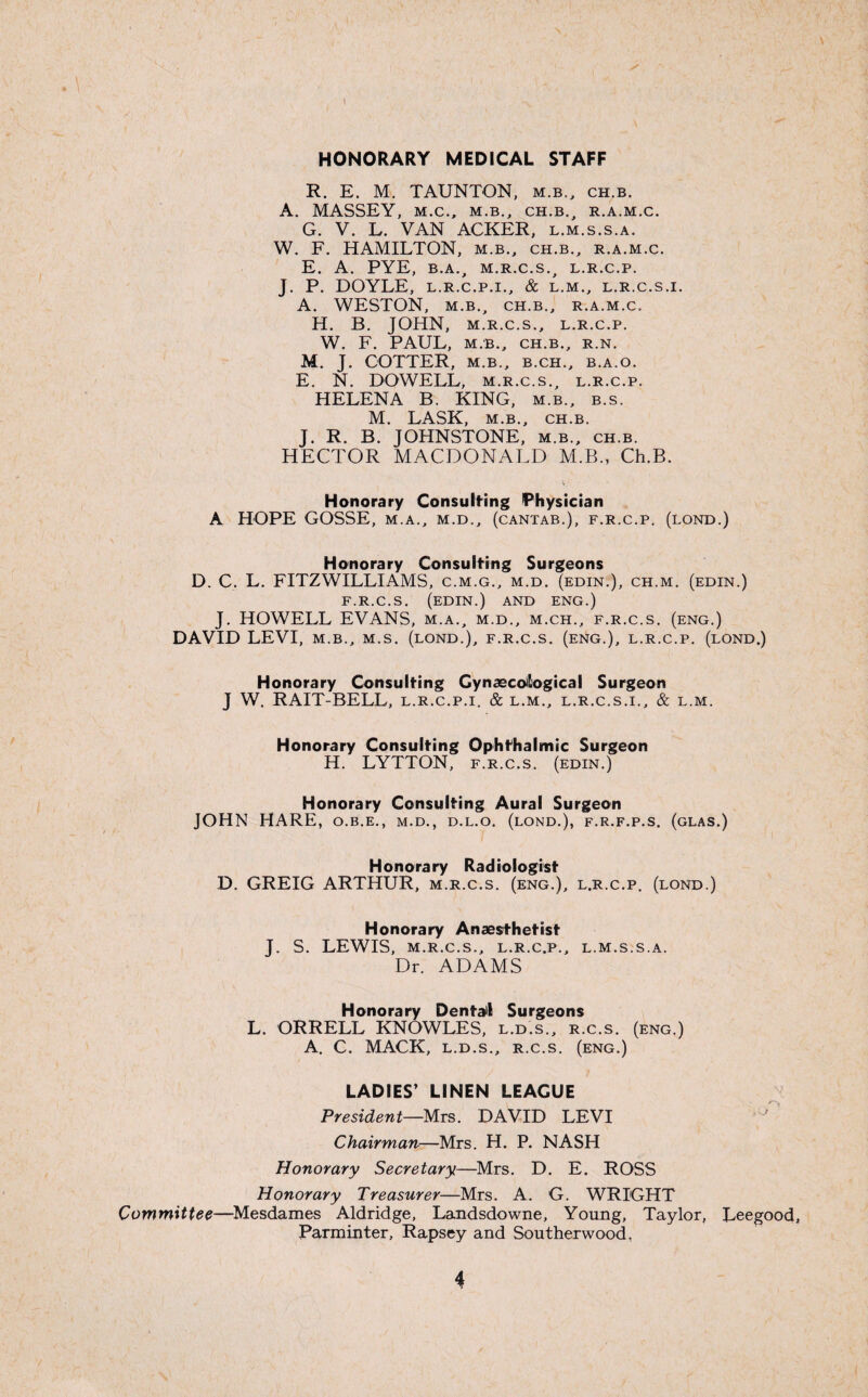 HONORARY MEDICAL STAFF R. E. M. TAUNTON, m.b., ch.b. A. MASSEY, M.C., M.B., CH.B., R.A.M.C. G. V. L. VAN ACKER, l.m.s.s.a. W. F. HAMILTON, m.b., ch.b., r.a.m.c. E. A. PYE, B.A., M.R.C.S., L.R.C.P. J. P. DOYLE, L.R.C.P.I., & L.M., L.R.C.S.I. A. WESTON, M.B., CH.B., R.A.M.C. H. B. JOHN, M.R.C.S., L.R.C.P. W. F. PAUL, M.B., CH.B., R.N. M. J. COTTER, M.B., B.CH., B.A.O. E. N. DOWELL, m.r.c.s., l.r.c.p. HELENA B. KING, m.b., b.s. M. LASK, M.B., CH.B. J. R. B. JOHNSTONE, m.b., ch.b. HECTOR MACDONALD M.B., Ch.B. Honorary Consulting Physician A HOPE GOSSE, m.a., m.d., (cantab.), f.r.c.p. (lond.) Honorary Consulting Surgeons D. C. L. FITZWILLIAMS, c.m.g., m.d. (edin.), ch.m. (edin.) F.R.C.S. (EDIN.) AND ENG.) J. HOWELL EVANS, m.a., m.d., m.ch., f.r.c.s. (eng.) DAVID LEVI, m.b., m.s. (lond.), f.r.c.s. (eng.), l.r.c.p. (lond.) Honorary Consulting Gynaecological Surgeon J W. RAIT-BELL, l.r.c.p.i. & l.m., l.r.c.s.i., & l.m. Honorary Consulting Ophthalmic Surgeon H. LYTTON, f.r.c.s. (edin.) Honorary Consulting Aural Surgeon JOHN HARE, o.b.e., m.d., d.l.o. (lond.), f.r.f.p.s. (glas.) Honorary Radiologist D. GREIG ARTHUR, m.r.c.s. (eng.), l.r.c.p. (lond.) Honorary Anaesthetist J. S. LEWIS, m.r.c.s., l.r.c.p., l.m.s.s.a. Dr. ADAMS Honorary Dentail Surgeons L. ORRELL KNOWLES, l.d.s., r.c.s. (eng.) A. C. MACK, l.d.s., r.c.s. (eng.) LADIES’ LINEN LEAGUE President—Mrs. DAVID LEVI Chairman—Mrs. H. P. NASH Honorary Secretary—Mrs. D. E. ROSS Honorary Treasurer—Mrs. A. G. WRIGHT Committee—Mesdames Aldridge, Landsdowne, Young, Taylor, Leegood, Parminter, Rapsey and Southerwood, 4