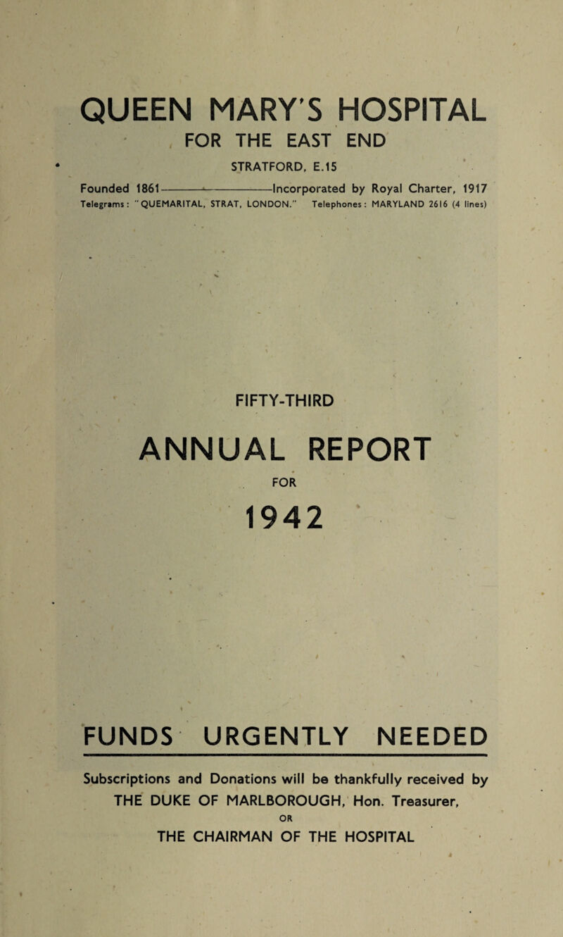 QUEEN MARY'S HOSPITAL FOR THE EAST END STRATFORD, E.15 Founded 1861--Incorporated by Royal Charter, 1917 Telegrams:  QUEMARITAL, STRAT, LONDON. Telephones: MARYLAND 2616 (4 lines) FIFTY-THIRD ANNUAL REPORT l • FOR 1942 FUNDS URGENTLY NEEDED Subscriptions and Donations will be thankfully received by THE DUKE OF MARLBOROUGH, Hon. Treasurer, OR THE CHAIRMAN OF THE HOSPITAL