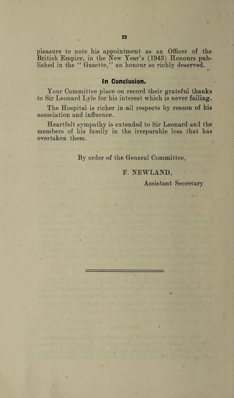 pleasure to note his appointment as an Officer of the British Empire, in the New Year’s (1943) Honours pub¬ lished in the “ Gazette,” an honour so richly deserved. In Conclusion. Your Committee place on record their grateful thanks to Sir Leonard Lyle for his interest which is never failing. The Hospital is richer in all respects by reason of his association and influence. Heartfelt sympathy is extended to Sir Leonard and the members of his family in the irreparable loss that has overtaken them. By order of the General Committee, F. NEWLAND, Assistant Secretary.