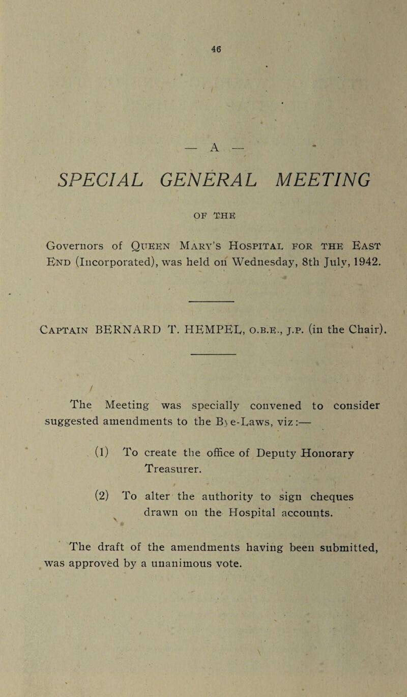 — A — + ' SPECIAL GENERAL MEETING OF THE Governors of Queen Mary’s Hospital for the East End (Incorporated), was held on Wednesday, 8th July, 1942. Captain BERNARD T. HEMPEE, o.b.e., j.p. (in the Chair). The Meeting was specially convened to consider suggested amendments to the B\e-Laws, viz:— (1) To create the office of Deputy Honorary Treasurer. (2) To alter the authority to sign cheques drawn on the Hospital accounts. The draft of the amendments having been submitted, was approved by a unanimous vote.