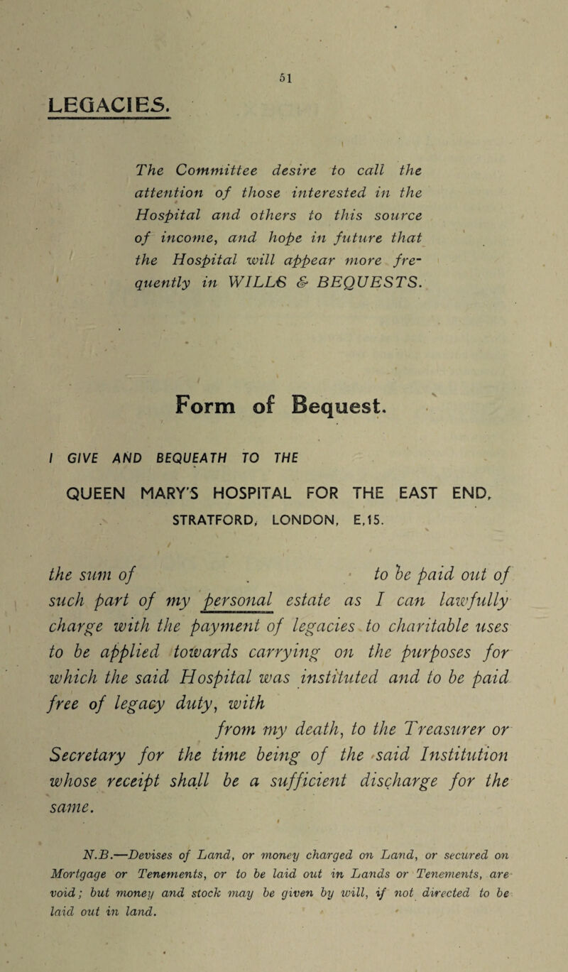 LEGACIES. The Committee desire to call the attention of those interested in the Hospital and others to this source of income, and hope in future that the Hospital will appear more fre¬ quently in WILLS & BEQUESTS. Form of Bequest. I GIVE AND BEQUEATH TO THE QUEEN MARYS HOSPITAL FOR THE EAST END, STRATFORD, LONDON, E,15. * the sum of . to be paid out of such part of my personal estate as I can lawfully charge with the payment of legacies to charitable uses to be applied towards carrying on the purposes for which the said Hospital was instituted and to be paid free of legacy duty, with from my death, to the Treasurer or Secretary for the time being of the >said Institution whose receipt shall be a sufficient discharge for the same. N.B.—Devises of Land, or money charged on Land, or secured on Mortgage or Tenements, or to he laid out in Lands or Tenements, are void; hut money and stock may he given by will, if not directed to he laid out in land.