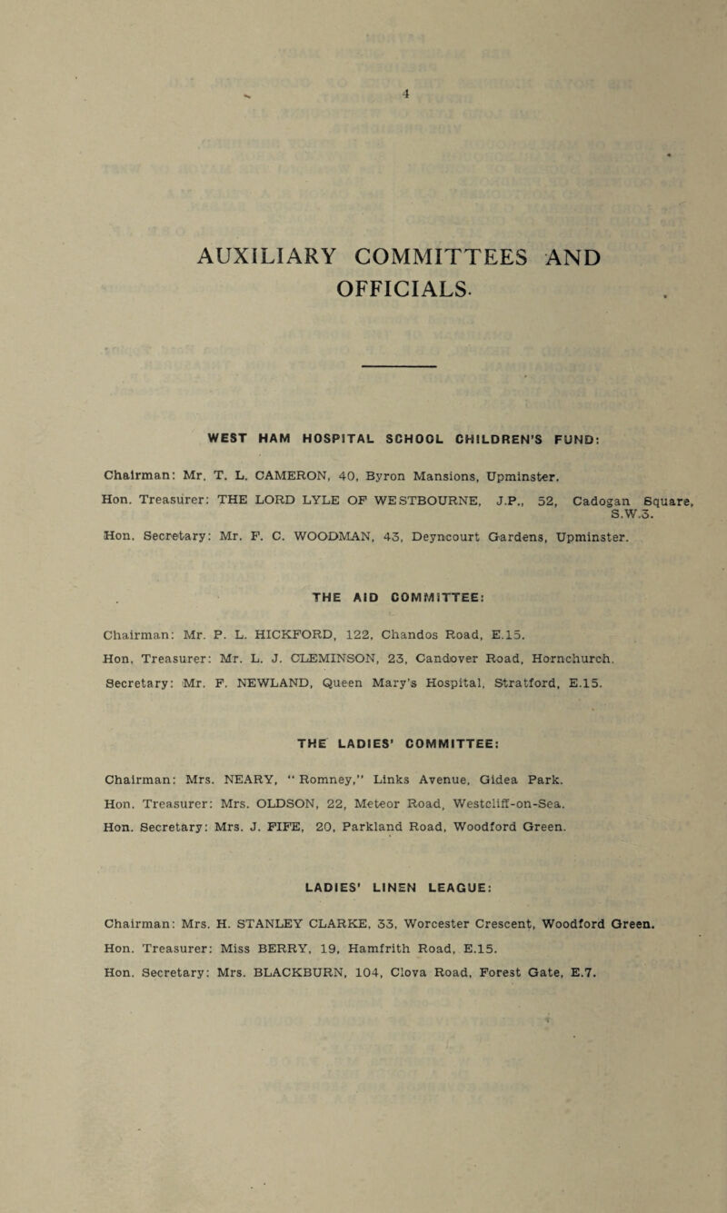 AUXILIARY COMMITTEES AND OFFICIALS. WEST HAM HOSPITAL SCHOOL CHILDREN’S FUND: Chairman: Mr. T. L. CAMERON, 40, Byron Mansions, Upminster. Hon. Treasurer: THE LORD LYLE OF WESTBOURNE, J.P., 52, Cadogan Square, S.W.3. Hon. Secretary: Mr. F. C. WOODMAN, 43, Deyncourt Gardens, Upminster. THE AID COMMITTEE: Chairman: Mr. P. L. HICKFORD, 122, Chandos Road, E.15. Hon, Treasurer: Mr. L. J. OLEMINSON, 23, Candiover Road, Hornchurch. Secretary: Mr. F. NEWLAND, Queen Mary’s Hospital, Stratford, E.15. THE LADIES’ COMMITTEE: Chairman: Mrs. NEARY, “ Romney,” Links Avenue, Gidea Park. Hon. Treasurer: Mrs. OLDSON, 22, Meteor Road, Westcliff-on-Sea. Hon. Secretary: Mrs. J. FIFE, 20, Parkland Road, Woodford Green. LADIES’ LINEN LEAGUE: Chairman: Mrs. H. STANLEY CLARKE, 33, Worcester Crescent, Woodford Green. Hon. Treasurer: Miss BERRY, 19, Hamfrith Road, E.15. Hon. Secretary: Mrs. BLACKBURN, 104, Clova Road, Forest Gate, E.7.