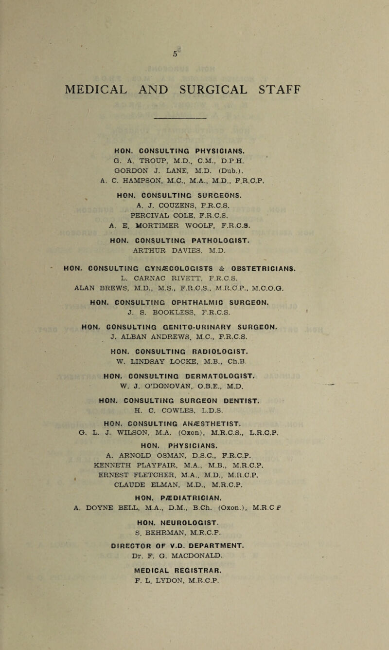 STAFF MEDICAL AND SURGICAL KON. CONSULTING PHYSICIANS. G. A. TROUP, M.D., C.M., D.P.H. GORDON J. LANE, M.D. (Dub.). A. C. HAMPSON, M.C., M.A., M.D., F.R.C.P. HON. CONSULTING SURGEONS. % A. J. COUZENS, F.R.C.S. PERCIVAL COLE, F.R.C.S. A. E. MORTIMER WOOLF, F.R.C.S. HON. CONSULTING PATHOLOGIST. ARTHUR DAVIES. M.D. HON. CONSULTING GYNAECOLOGISTS & OBSTETRICIANS. L. CARNAC RIVETT, F.R.C.S. ALAN BREWS, M.D., M.S., F.R.C.S., M.R.C.P., M.C.O.G. HON. CONSULTING OPHTHALMIC SURGEON. J. S. BOOKLESS. F.R.C.S. HON. CONSULTING GENITOU RINARY SURGEON. J. ALBAN ANDREWS. M.C., F.R.C.S. HON. CONSULTING RADIOLOGIST. W. LINDSAY LOCKE, M.B., Ch.B. HON. CONSULTING DERMATOLOGIST. W. J. O'DONOVAN, O.B.E., M.D. HON. CONSULTING SURGEON DENTIST. H. C. COWLES, L.D.S. HON. CONSULTING AN/ESTHETIST. G. L. J. WILSON, M.A. (Oxon), M.R.C.S., L.R.C.P. HON. PHYSICIANS. A. ARNOLD OSMAN, D.S.C., F.R.C.P. KENNETH PLAYFAIR, M.A., M.B., M.R.C.P. ERNEST FLETCHER, M.A., M.D., M.R.C.P. CLAUDE ELMAN, M.D., M.R.C.P. HON. PAEDIATRICIAN. A. DOYNE BELL, M.A., D.M., B.Ch. (Oxon.), M.R.C f HON. NEUROLOGIST. S. BEHRMAN, M.R.C.P. DIRECTOR OF V.D. DEPARTMENT. Dr. F. G. MACDONALD. MEDICAL REGISTRAR. F. L. LYDON, M.R.C.P.