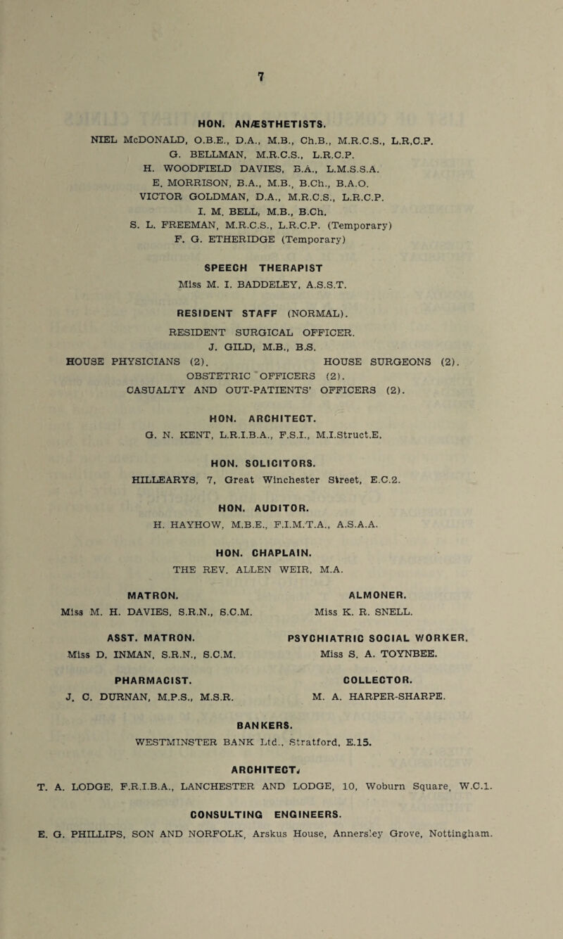 HON. ANAESTHETISTS. NIEL MCDONALD, O.B.E., D.A., M.B., Ch.B., M.R.C.S., L.R.C.P. G. BELLMAN, M.R.C.S., L.R.C.P. H. WOODPIELD DAVIES, B.A., L.M.S.S.A. E. MORRISON, B.A., M.B., B.Ch., B.A.O. VICTOR GOLDMAN, D.A., M.R.C.S., L.R.C.P. I. M. BELL, M.B., B.Ch. S. L. FREEMAN, M.R.C.S., L.R.C.P. (Temporary) F. G. ETHERIDGE (Temporary) SPEECH THERAPIST Miss M. I. BADDELEY, A.S.S.T. RESIDENT STAFF (NORMAL). RESIDENT SURGICAL OFFICER. J. GILD, M.B., B.S. HOUSE PHYSICIANS (2). HOUSE SURGEONS (2). OBSTETRIC OFFICERS (2). CASUALTY AND OUT-PATIENTS’ OFFICERS (2). HON. ARCHITECT. G. N. KENT, L.R.I.B.A., F.S.I., M.I.Struct.E. HON. SOLICITORS. HILLEARYS, 7, Great Winchester Street, E.C.2. HON. AUDITOR. H. HAYHOW, M.B.E., F.I.M.T.A., A.S.A.A. HON. CHAPLAIN. THE REV. ALLEN WEIR, M.A. MATRON. Miss M. H. DAVIES, S.R.N., S.C.M. ALMONER. Miss K. R. SNELL. ASST. MATRON. Miss D. INMAN. S.R.N., S.C.M. PSYCHIATRIC SOCIAL V/ORKER. Miss S. A. TOYNBEE. PHARMACIST. J. C. DURNAN, M.P.S., M.S.R. COLLECTOR. M. A. HARPER-SHARPE. BANKERS. WESTMINSTER BANK Ltd., Stratford, E.15. ARCHITECT, T. A. LODGE, F.R.I.B.A., LANCHESTER AND LODGE, 10, Woburn Square, W.C.l. CONSULTING ENGINEERS. E. G. PHILLIPS, SON AND NORFOLK, Arskus House, Annersley Grove, Nottingham.