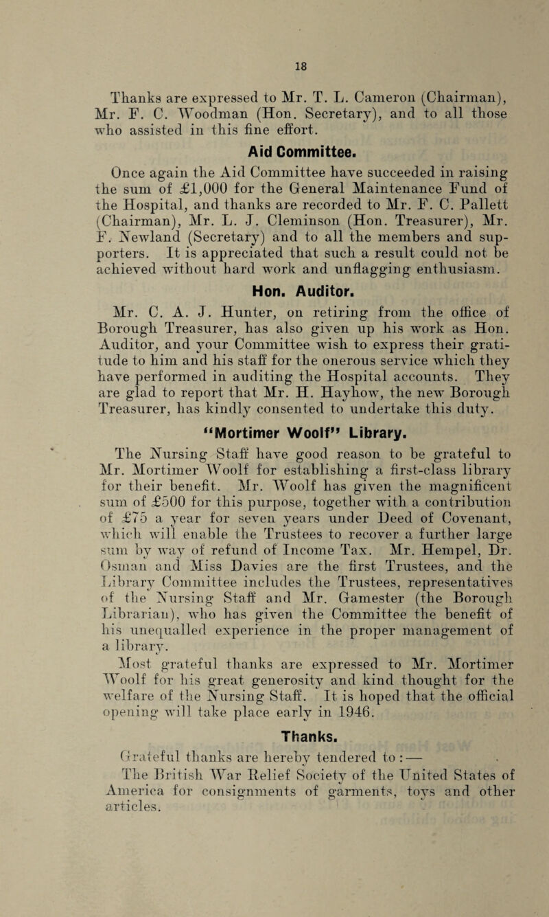 Thanks are expressed to Mr. T. L. Cameron (Chairman), Mr. F. C. Woodman (Hon. Secretary), and to all those who assisted in this fine effort. Aid Committee. Once again the Aid Committee have succeeded in raising the sum of £1,000 for the General Maintenance Fund of the Hospital, and thanks are recorded to Mr. F. C. Pallet! -Chairman), Mr. L. J. Cleminson (Hon. Treasurer), Mr. F. Newland (Secretary) and to all the members and sup¬ porters. It is appreciated that such a result could not be achieved without hard work and unflagging enthusiasm. Hon. Auditor. Mr. C. A. J. Hunter, on retiring from the office of Borough Treasurer, has also given up his work as Hon. Auditor, and your Committee wish to express their grati¬ tude to him and his staff for the onerous service which they have performed in auditing the Hospital accounts. They are glad to report that Mr. H. Hayhowq the new* Borough Treasurer, has kindly consented to undertake this duty. “Mortimer Woolf*’ Library. The Nursing Staff have good reason to be grateful to Mr. Mortimer Woolf for establishing a first-class library for their benefit. Mr. Woolf has given the magnificent sum of £500 for this purpose, together with a contribution of £75 a year for seven years under Heed of Covenant, which will enable the Trustees to recover a further large sum by way of refund of Income Tax. Mr. Hempel, Dr. Osman and Miss Davies are the first Trustees, and the Library Committee includes the Trustees, representatives of the Nursing Staff and Mr. Gamester (the Borough Librarian), who has given the Committee the benefit of his unequalled experience in the proper management of a library. Most grateful thanks are expressed to Mr. Mortimer Woolf for his great generosity and kind thought for the welfare of the Nursing Staff. It is hoped that the official opening will take place early in 1946. Thanks. Grateful thanks are hereby tendered to : — The British War Relief Society of the United States of America for consignments of garments, toys and other articles.