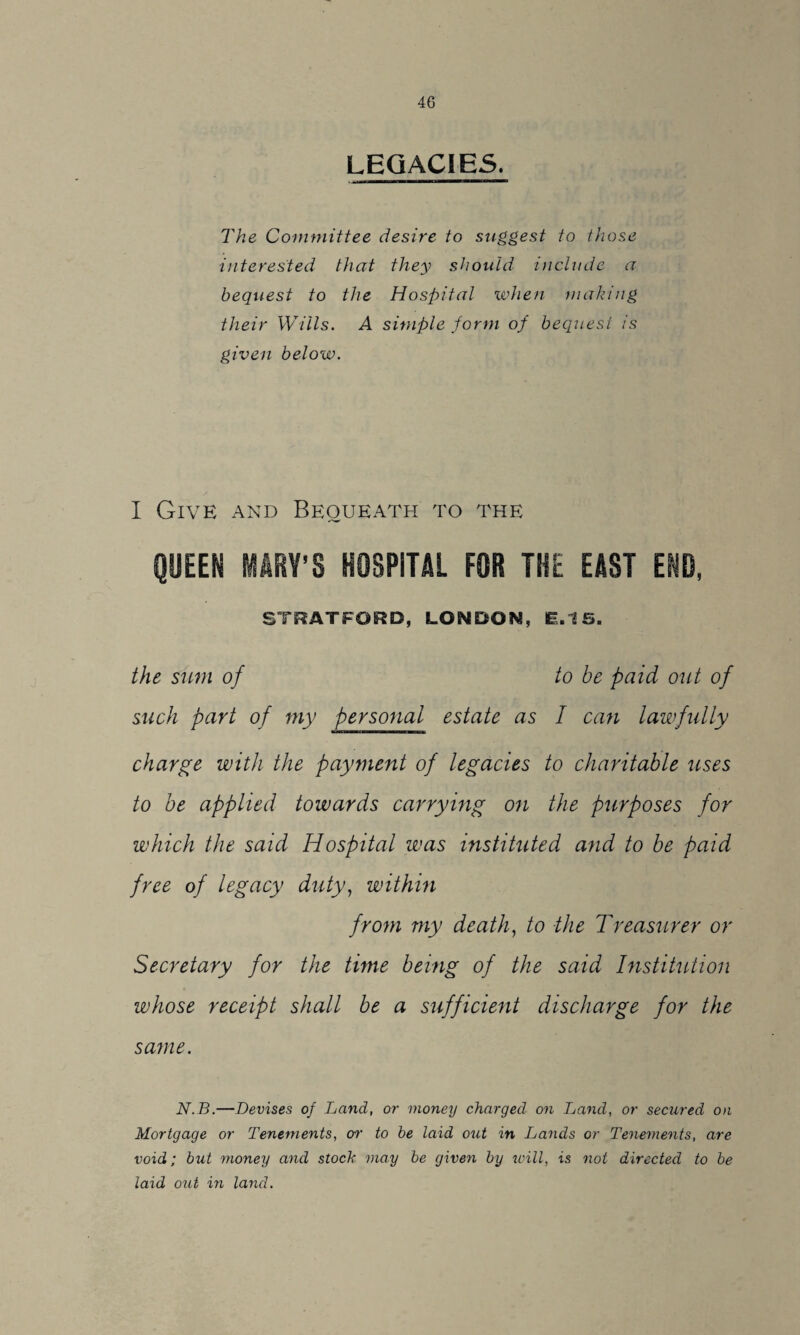 LEGACIES. The Committee desire to suggest to those interested that they should include a bequest to the Hospital when making their Wills. A simple form of bequest is given below. I Give and Bequeath to the QUEEN MARY’S HOSPITAL FOR THE EAST END, STRATFORD, LONDON, L15. the sum of to be paid out of such part of my personal estate as I can lawfully charge with the payment of legacies to charitable uses to be applied towards carrying on the purposes for which the said Hospital was instituted and to be paid free of legacy duty, within from my death, to the Treasurer or Secretary for the time being of the said Institution whose receipt shall be a sufficient discharge for the same. N.B.—Devises of Land, or money charged on Land, or secured on Mortgage or Tenements, on' to be laid out in Lands or Tenements, are void; but money and stock may be given by will, is not directed to be laid out in land.