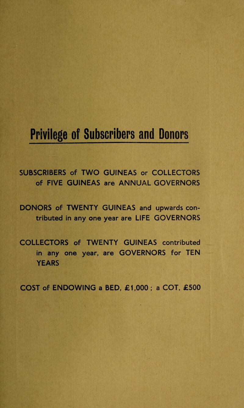 SUBSCRIBERS of TWO GUINEAS or COLLECTORS of FIVE GUINEAS are ANNUAL GOVERNORS DONORS of TWENTY GUINEAS and upwards con¬ tributed in any one year are LIFE GOVERNORS COLLECTORS of TWENTY GUINEAS contributed in any one year, are GOVERNORS for TEN YEARS COST of ENDOWING a BED, £1,000 ; a COT. £500