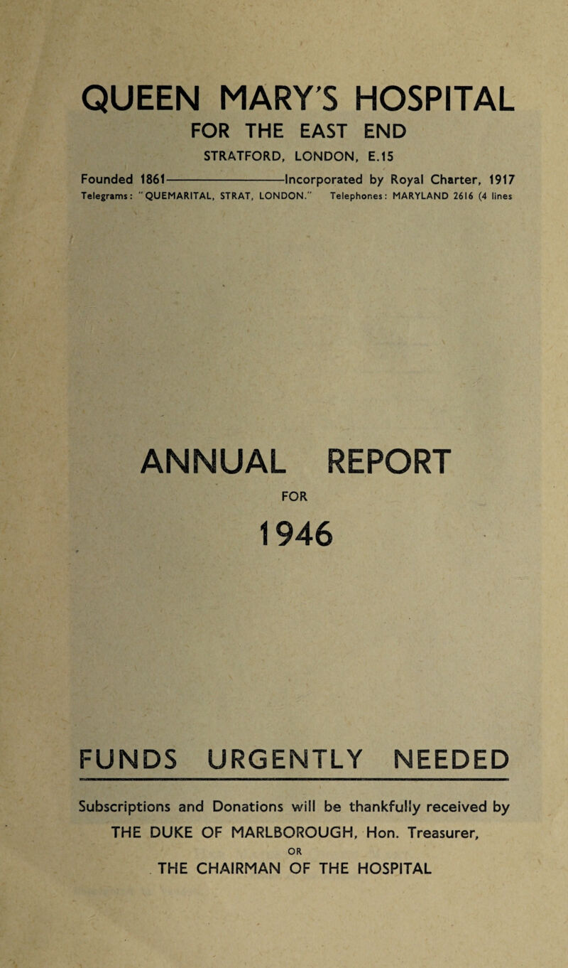 QUEEN MARY'S HOSPITAL FOR THE EAST END STRATFORD, LONDON, E.15 Founded 1861-Incorporated by Royal Charter, 1917 Telegrams:  QUEMARITAL, STRAT, LONDON.” Telephones: MARYLAND 2616 (4 lines ANNUAL REPORT FOR 1946 FUNDS URGENTLY NEEDED Subscriptions and Donations will be thankfully received by THE DUKE OF MARLBOROUGH, Hon. Treasurer, OR THE CHAIRMAN OF THE HOSPITAL