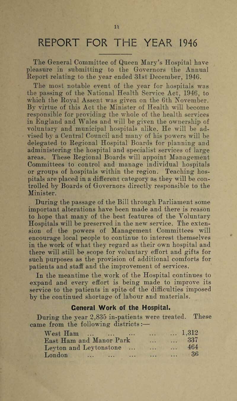 REPORT FOR THE YEAR 1946 Tlie General Committee of Queen Mary’s Hospital have pleasure in submitting to the Governors the Annual Report relating to the year ended 31st December, 1946. The most notable event of the year for hospitals was the passing of the National Health Service Act, 1946, to which the Royal Assent was given on the 6th November. By virtue of this Act the Minister of Health will become responsible for providing the whole of the health services in England and Wales and will be given the ownership of voluntary and municipal hospitals alike. He will be ad¬ vised by a Central Council and many of his powers will be delegated to Regional Hospital Boards for planning and administering the hospital and specialist services of large areas. These Regional Boards will appoint Management Committees to control and manage individual hospitals or groups of hospitals within the region. Teaching hos¬ pitals are placed in a different category as they will be con¬ trolled by Boards of Governors directly responsible to the Minister. During the passage of the Bill through Parliament some important alterations have been made and there is reason to hope that many of the best features of the Voluntary Hospitals will be preserved in the new service. The exten¬ sion of the powers of Management Committees will encourage local people to continue to interest themselves in the work of what they regard as their own hospital and there will still be scope for voluntary effort and gifts for such purposes as the provision of additional comforts for patients and staff and the improvement of services. In the meantime the work of the Hospital continues to expand and every effort is being made to improve its service to the patients in spite of the difficulties imposed by the continued shortage of labour and materials. General Work of the Hospital. During the year 2,835 in-patients were treated. These came from the following districts :— West Ham East Ham and Manor Park Leyton and Leytonstone London 1,312 337 464 36