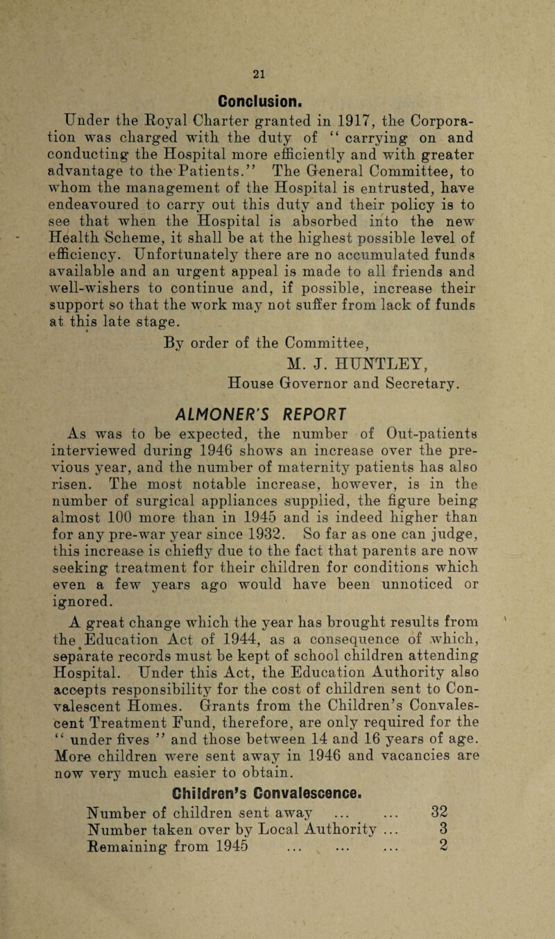 Conclusion. Under the Royal Charter granted in 1917, the Corpora¬ tion was charged with the duty of “ carrying on and conducting the Hospital more efficiently and with greater advantage to the Patients.” The General Committee, to whom the management of the Hospital is entrusted, have endeavoured to carry out this duty and their policy is to see that when the Hospital is absorbed into the new Health Scheme, it shall be at the highest possible level of efficiency. Unfortunately there are no accumulated funds available and an urgent appeal is made to all friends and well-wishers to continue and, if possible, increase their support so that the work may not suffer from lack of funds at this late stage. By order of the Committee, M. J. HUNTLEY, House Governor and Secretary. ALMONERS REPORT As was to be expected, the number of Out-patients interviewed during 1946 shows an increase over the pre¬ vious year, and the number of maternity patients has also risen. The most notable increase, however, is in the number of surgical appliances supplied, the figure being almost 100 more than in 1945 and is indeed higher than for any pre-war year since 1932. So far as one can judge, this increase is chiefly due to the fact that parents are now seeking treatment for their children for conditions which even a few years ago would have been unnoticed or ignored. A great change which the year has brought results from the Education Act of 1944, as a consequence of which, separate records must be kept of school children attending Hospital. Under this Act, the Education Authority also accepts responsibility for the cost of children sent to Con¬ valescent Homes. Grants from the Children’s Convales¬ cent Treatment Fund, therefore, are only required for the “ under fives ” and those between 14 and 16 years of age. More children were sent away in 1946 and vacancies are now verj7 much easier to obtain. Children’s Convalescence. Number of children sent away ... ... 32 Number taken over hj Local Authority ... 3 Remaining from 1945 ... ... ... 2