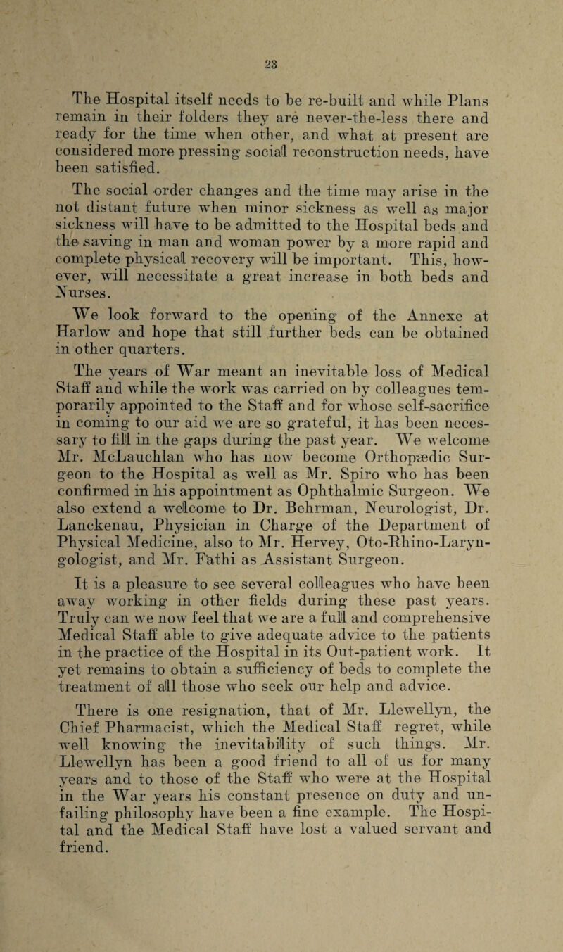 The Hospital itself needs to be re-built and while Plans remain in their folders they are never-the-less there and ready for the time when other, and what at present are considered more pressing social reconstruction needs, have been satisfied. The social order changes and the time may arise in the not distant future when minor sickness as well as major sickness will have to be admitted to the Hospital beds and the saving in man and woman power by a more rapid and complete physical recovery will be important. This, how¬ ever, will necessitate a great increase in both beds and Nurses. We look forward to the opening of the Annexe at Harlow and hope that still further beds can be obtained in other quarters. The years of War meant an inevitable loss of Medical Staff and while the work was carried on by colleagues tem¬ porarily appointed to the Staff and for whose selLsacrifice in coming to our aid we are so grateful, it has been neces¬ sary to fill in the gaps during the past year. We welcome Mr. McLauchlan who has now become Orthopaedic Sur¬ geon to the Hospital as well as Mr. Spiro who has been confirmed in his appointment as Ophthalmic Surgeon. We also extend a welcome to Hr. Behrman, Neurologist, Dr. Lanckenau, Physician in Charge of the Department of Physical Medicine, also to Mr. Hervey, Oto-Phino-Laryn- gologist, and Mr. F’athi as Assistant Surgeon. It is a pleasure to see several colleagues who have been away working in other fields during these past years. Truly can we now feel that we are a full and comprehensive Medical Staff able to give adequate advice to the patients in the practice of the Hospital in its Out-patient work. It yet remains to obtain a sufficiency of beds to complete the treatment of all those who seek our help and advice. There is one resignation, that of Mr. Llewellyn, the Chief Pharmacist, which the Medical Staff regret, while well knowing the inevitability of such things. Mr. Llewellyn has been a good friend to all of us for many years and to those of the Staff who were at the Hospital in the War years his constant presence on duty and un¬ failing philosophy have been a fine example. The Hospi¬ tal and the Medical Staff have lost a valued servant and friend.