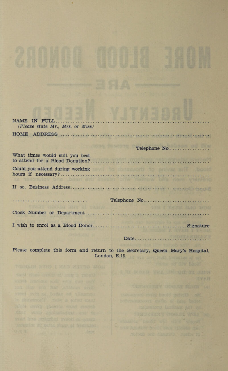 (Please state Mr., Mrs. or Miss) HOME ADDRESS . Telephone No What times would suit you best to attend for a Blood Donation?. Could you attend during working hours if necessary?. If so, Business Address. . Telephone No. Clock Number or Department... I wish to enrol as a Blood Donor.Signature Date. Please complete this form and return to the Secretary, Queen Mary’s Hospital. London, E.15.